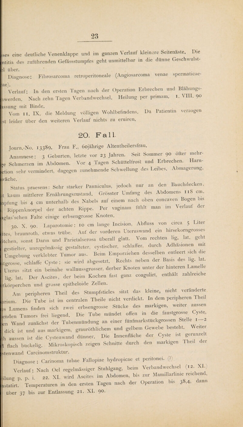 ses eine deutliche Venenklappe und im ganzen Verlauf kleinere Seitenäste. Die ntitia des zuführenden Gefässstumpfes geht unmittelbar in die dünne Geschwulst- :1 über. Diagnose: Fibrosarcoma retroperitoneale (Angiosarcoma venae spermaticae- Verlauf: In den ersten Tagen nach der Operation Erbrechen und Blähungs- lwerden. Nach zehn Tagen Verbandwechsel. Heilung per primam. i. VIII. 90 issung mit Binde. Vom 11. IX. die Meldung völligen Wohlbefindens. Da Patientin verzogen st leider über den weiteren Verlauf nichts zu eruiren. 20. Fall. Journ.-No. 13389. Frau F., 60jährige Altentheilersfrau. Anamnese: 3 Geburten, letzte vor 23 Jahren. Seit Sommer 90 öfter mehr- e Schmerzen im Abdomen. Vor 4 Tagen Schüttelfrost und Erbrechen. Harn- »tion sehr vermindert, dagegen zunehmende Schwellung des Leibes. Abmagerung, räche. Status praesens: Sehr starker Panniculus, jedoch nur an den Bauchdecken, t kaum mittlerer Ernährungszustand. Grösster Umfang des Abdomens 118 cm. ipfung bis 4 cm unterhalb des Nabels auf einem nach oben concaven Bogen bis Rippenknorpel der achten Rippe. Per vaginain fühlt man im Verlaut der glas’sehen Falte einige erbsengrosse Knoten. 30. X. 90. Laparotomie: 10 cm lange Incision, Abfluss von circa 5 Litei tes braunroth, etwas trübe. Auf der vorderen Uteruswand ein hirsekorngrosses tchen, sonst Darm und Parietalserosa überall glatt. Vom rechten lig lat. geht gestielter, unregelmässig gestalteter, cystischer, schlaffer, durch Adhäsionen mit Umgebung verklebter. Tumor aus. Beim Emporziehen desselben entleert sich die tgrosse, schlaffe Cyste ; sie wird abgesetzt. Rechts neben der Basis des hg. lat. Uterus sitzt ein beinahe wallnussgrosser, derber Knoten unter der hinteren Lame e lig. lat. Der Ascites, der beim Kochen fast ganz coagulirt, enthält zahlreiche tkörperchen und grosse epitheloide Zellen. Am peripheren Theil des Stumpfstieles sitzt das kleine, nicht veränderte inum Die Tube ist im centralen Theile nicht verdickt. In dem peripheren Theil ;s Lumens finden sich zwei erbsengrosse Stucke des markigen, weder aussen enden Tumors frei liegend. Die Tube mundet offen in die faustgrosse Cyste, Wand zunächst der Tubenmündung an einer fünfmarkstückgrossen Stelle 1 — 2 dick ist und aus markigem, grauröthlichem und gelbem Gewebe besteht. Weiter h aussen ist die Cystenwand dünner. Die Innenfläche der Cyste ist geiunze t l flach buckelig. Mikroskopisch zeigen Schnitte durch den markigen Theil der stenwand Carcinomstruktur. Diagnose: Carinoma tabue Fallopiae hydropicae et peritonei. (?) Verlauf: Nach Oel regelmässiger Stuhlgang, beim Verbandwechsel (i*. XI; ilung p. p. i. 22. XI. wird Ascites im Abdomen, bis zur Mamillarlime reichend, istatirt. Temperaturen in den ersten Tagen nach der Operation bis 38,4, dann über 37 bis zur Entlassung 21. XI. 9°-