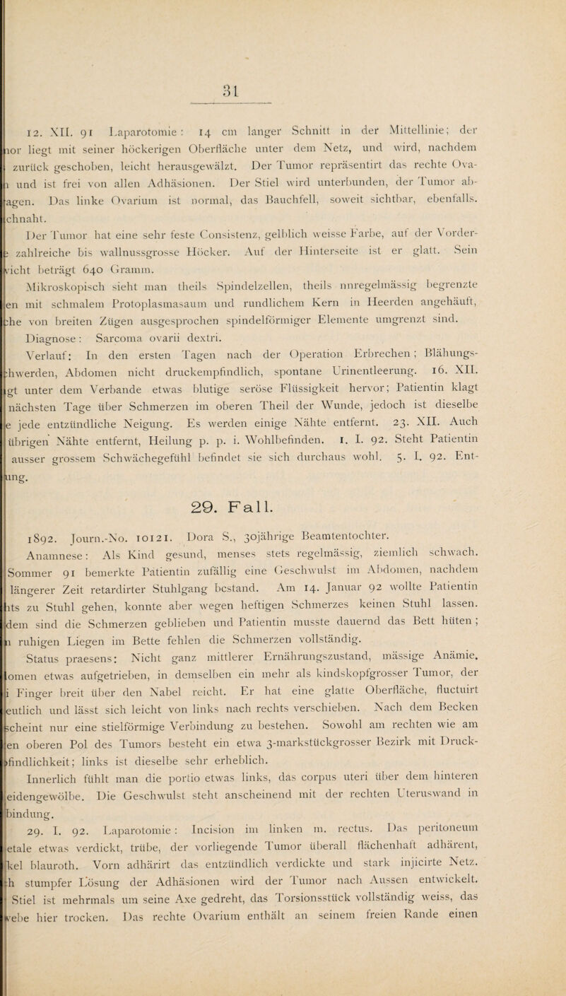 12. XII. 91 Laparotomie: 14 cm langer Schnitt in der Mittellinie; der ior liegt mit seiner höckerigen Oberfläche unter dem Netz, und wird, nachdem zurück geschoben, leicht herausgewälzt. Der Tumor repräsentirt das rechte Ova- 1 und ist frei von allen Adhäsionen. Der Stiel wird unterbunden, der rumor ab- agen. Das linke Ovarium ist normal, das Bauchfell, soweit sichtbar, ebenfalls, chnaht. Der Tumor hat eine sehr feste Consistenz, gelblich weisseh arbe, aut der Vorder- i zahlreiche bis wallnussgrosse Höcker. Auf der Hinterseite ist er glatt. .Sein rieht beträgt 640 Gramm. Mikroskopisch sieht man theils Spindelzellen, theils unregelmässig begrenzte en mit schmalem Protoplasmasaum und rundlichem Kern in Iieerden angehäuft, :he von breiten Zügen ausgesprochen spindelförmiger Elemente umgrenzt sind. Diagnose : Sarcoma ovarii dextri. Verlauf: In den ersten Tagen nach der Operation Erbrechen; Blähungs- fliwerden, Abdomen nicht druckempfindlich, spontane Urinentleerung. 16. XII. gt unter dem Verbände etwas blutige seröse Flüssigkeit hervor; Patientin klagt nächsten Tage über Schmerzen im oberen Theil der Wunde, jedoch ist dieselbe e jede entzündliche Neigung. Es werden einige Nähte entfernt. 23. XII. Auch übrigen Nahte entfernt, Heilung p. p. i. Wohlbefinden. 1. I. 92- Steht Patientin ausser grossem Schwächegefühl befindet sie sich durchaus wohl. 5- L 92- Ent- iung. 29. Fall. 1S92. Journ.-No. 10121. Dora S., 30jährige Beamtentochter. Anamnese: Als Kind gesund, menses stets regelmässig, ziemlich schwach. Sommer 91 bemerkte Patientin zufällig eine Geschwulst im Abdomen, nachdem längerer Zeit retardirter Stuhlgang bestand. Am 14. Januai 92 wollte I atientin lts zu Stuhl gehen, konnte aber wegen lieltigen Schmerzes keinen Stuhl lassen, dem sind die Schmerzen geblieben und Patientin musste daueind das Bett hüten , ja ruhigen Liegen im Bette fehlen die Schmerzen vollständig. Status praesens: Nicht ganz mittlerer Ernährungszustand, mässige Anämie, omen etwas aufgetrieben, in demselben ein mehr als kindskoptgrossei lumoi, dei i Finger breit über den Nabel reicht. Er hat eine glatte Oberfläche, fluctunt eutlich und lässt sich leicht von links nach rechts verschieben. Nach dem Becken scheint nur eine stielförmige Verbindung zu bestehen. Sowohl am rechten wie am en oberen Pol des Tumors besteht ein etwa 3-markstückgrosser Bezirk mit Druck- sfindlichkeit; links ist dieselbe sehr erheblich. Innerlich fühlt man die portio etwas links, das corpus uteri über dem hinteren eidengewölbe. Die Geschwulst steht anscheinend mit der rechten Lteiuswand in imindun g. 29. I. 92. Laparotomie : Incision im linken m. rectus. Das peritoneuni etale etwas verdickt, trübe, der vorliegende lurnor überall flächenhatt adhäient, Tel blauroth. Vorn adhärirt das entzündlich verdickte und stark injicirte Netz, h stumpfer Lösung der Adhäsionen wird der iumor nach Aussen entwickelt. Stiel ist mehrmals um seine Axe gedreht, das I orsionssttick vollständig veiss, das jrebe hier trocken. Das rechte Ovarium enthält an seinem freien Lande einen