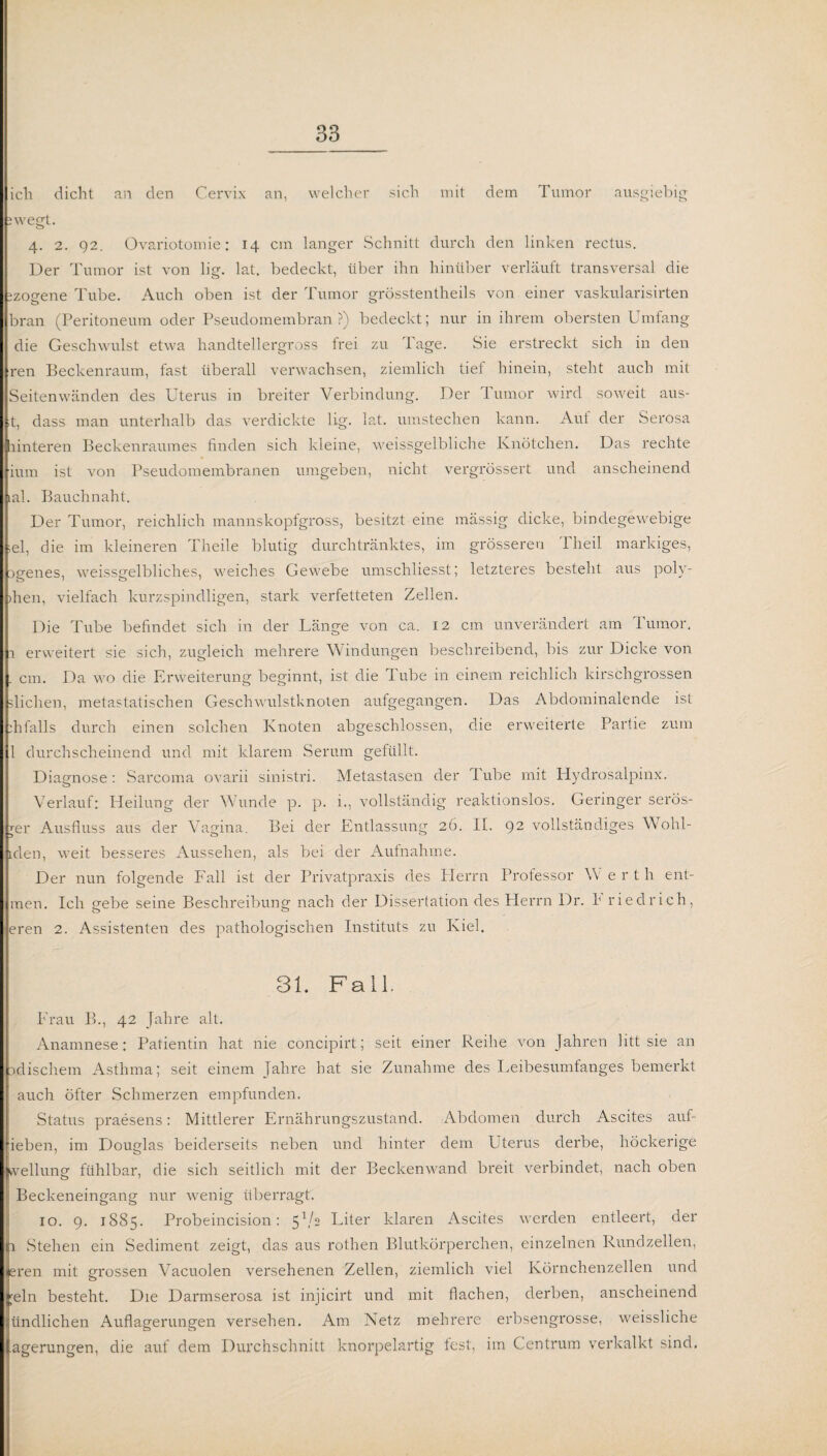 ich dicht an den Cervix an, welcher sich mit dem Tumor ausgiebig jwegt. 4. 2. 92. Ovariotomie: 14 cm langer Schnitt durch den linken rectus. Der Tumor ist von lig. lat. bedeckt, über ihn hinüber verläuft transversal die izoo-ene Tube. Auch oben ist der Tumor grösstentheils von einer vaskularisirten bran (Peritoneum oder Pseudomembran?) bedeckt; nur in ihrem obersten Umfang die Geschwulst etwa handtellergross frei zu Page. Sie erstreckt sich in den ren Beckenraum, fast überall verwachsen, ziemlich tief hinein, steht auch mit Seitenwänden des Uterus in breiter Verbindung. Der Tumor wird soweit aus- ,t, dass man unterhalb das verdickte lig. lat. umstechen kann. Aul der Serosa unteren Beckenraumes finden sich kleine, weissgelbliche Knötchen. Das rechte ium ist von Pseudomembranen umgeben, nicht vergrössert und anscheinend iah Bauchnaht. Der Tumor, reichlich mannskopfgross, besitzt eine mässig dicke, bindegewebige ;el, die im kleineren Theile blutig durchtränktes, im grösseren Theil markiges, Dgenes, weissgelbliches, weiches Gewebe umschliesst; letzteres besteht aus poly- >hen, vielfach kurzspindligen, stark verfetteten Zellen. Die Tube befindet sich in der Länge von ca. 12 cm unverändert am Tumor, r erweitert sie sich, zugleich mehrere Windungen beschreibend, bis zur Dicke von cm. Da wo die Erweiterung beginnt, ist die Tube in einem reichlich kirschgrossen Blichen, metastatischen Geschwulstknoten aufgegangen. Das Abdominalende ist ihfalls durch einen solchen Knoten abgeschlossen, die erweiterte Partie zum 1 durchscheinend und mit klarem Serum gefüllt. Diagnose: Sarcoma ovarii sinistri. Metastasen der Tube mit Hydrosalpinx. Verlauf: Heilung der Wunde p. p. i., vollständig reaktionslos. Geringer serös- jer Ausfluss aus der Vagina. Bei der Entlassung 26. II. 92 vollständiges Wohl- lden, weit besseres Aussehen, als bei der Aufnahme. Der nun folgende Fall ist der Privatpraxis des Plerrn Professor W e rth ent- men. Ich gebe seine Beschreibung nach der Dissertation des Herrn Dr. h riedrich, eren 2. Assistenten des pathologischen Instituts zu Kiel. 31. Fall. Frau B., 42 Jahre alt. Anamnese: Patientin hat nie concipirt; seit einer Reihe von Jahren litt sie an xlischem Asthma; seit einem jahre bat sie Zunahme des Leibesumfanges bemerkt auch öfter Schmerzen empfunden. Status praesens: Mittlerer Ernährungszustand. Abdomen durch Ascites auf- fieben, im Douglas beiderseits neben und hinter dem Uterus derbe, höckerige vellung fühlbar, die sich seitlich mit der Beckenwand breit verbindet, nach oben 1 Beckeneingang nur wenig überragt. 10. 9. 1S85. Probeincision: 5V2 Liter klaren Ascites werden entleert, der ti Stehen ein Sediment zeigt, das aus rothen Blutkörperchen, einzelnen Rundzellen, eren mit grossen Vacuolen versehenen Zellen, ziemlich viel Körnchenzellen und ;eln besteht. Die Darmserosa ist injicirt und mit flachen, derben, anscheinend iindlichen Auflagerungen versehen. Am Netz mehrere erbsengrosse, weissliche agerungen, die auf dem Durchschnitt knorpelartig fest, im Centrum verkalkt sind.