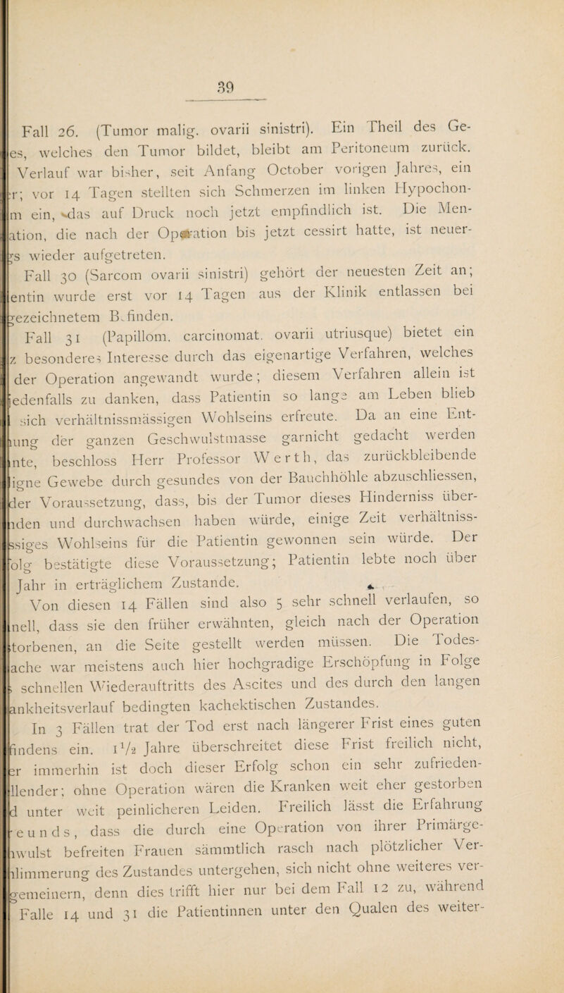 Fall 26. (Tumor malig, ovarii sinistri). Ein Theil des Ge¬ es, welches den Tumor bildet, bleibt am Peritoneum zurück. Verlauf war bisher, seit Anfang October vorigen Jahre- ein :r; vor 14 Tagen stellten sich Schmerzen im linken Hypochon- m ein, vdas auf Druck noch jetzt empfindlich ist. Die Men- ation, die nach der Operation bis jetzt cessirt hatte, ist neuer¬ es wieder aufgetreten. Fall 30 (Sarcom ovarii sinistri) gehört der neuesten Zeit an; entin wurde erst vor 14 Tagen aus der Klinik entlassen bei ezeichnetem Befinden. Fall 31 (Papillom, carcinomat. ovarii utriusque) bietet ein z besonderes Interesse durch das eigenartige Verfahren, welches der Operation angewandt wurde; diesem Verfahren allein ist ebenfalls zu danken, dass Patientin so lange am Leben blieb sich verhältnissmässigen Wohlseins erfreute. Da an eine Ent¬ lang der ganzen Geschwulstmasse garnicht gedacht werden nte, beschloss Herr Professor Werth, das zurückbleibende igne Gewebe durch gesundes von der Bauchhöhle abzuschliessen, der Voraussetzung, dass, bis der Tumor dieses Hinderniss uber- lden und durchwachsen haben würde, einige Zeit verhältniss- jsip-es Wohlseins für die Patientin gewonnen sein würde. Der folcr bestätigte diese Voraussetzung; Patientin lebte noch über Jahr in erträglichem Zustande. * , Von diesen 14 Fällen sind also 5 sehr schnell verlaufen, so nell, dass sie den früher erwähnten, gleich nach dei Operation torbenen, an die Seite gestellt werden müssen. Die iodes- ache war meistens auch hier hochgradige Erschöpfung in I olge schnellen Wiederauftritts des Ascites und des durch den langen ankheitsverlauf bedingten kachektischen Zustandes. In 3 Fällen trat der Tod erst nach längerer T rist eines guten findens ein. H/2 Jahre überschreitet diese Frist freilich nicht, x immerhin ist doch dieser Erfolg schon ein sehr zufrieden- llender; ohne Operation wären die Kranken weit eher gestorben 1 unter weit peinlicheren Leiden. Freilich lässt die Erfahrung eunds, dass die durch eine Operation von ihrer Pnmarge- wulst befreiten Frauen sämmtlich rasch nach plötzlicher Ver- limmerung des Zustandes untergehen, sich nicht ohne weiteres ver- remeinern, denn dies trifft hier nur bei dem Fall 12 zu, während Falle 14 und 31 die Patientinnen unter den Qualen des weiter-