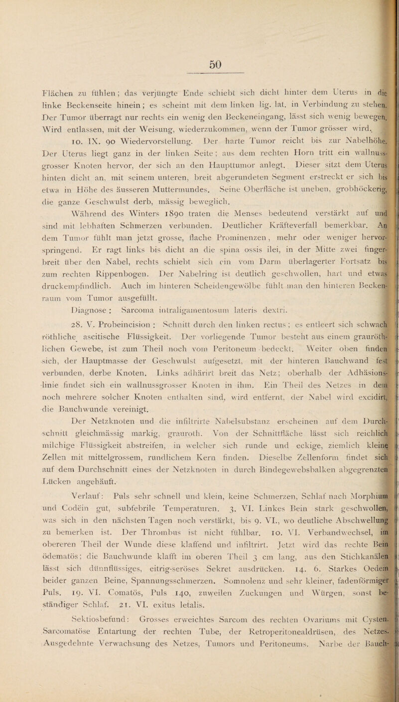 Flächen zu fühlen; das verjüngte Ende schiebt sich dicht hinter dem Uterus in die linke Beckenseite hinein; es scheint mit dem linken lig. lat. in Verbindung zu stehen. Der Tumor überragt nur rechts ein wenig den Beckeneingang, lässt sich wenig bewegen. Wird entlassen, mit der Weisung, wiederzukommen, wenn der .1 umor grösser wird.. io. IX. 90 Wiedervorstellung. Der harte Tumor reicht bis zur Nabelhöhe. Der Uterus liegt ganz in der linken Seite ; aus dem rechten Horn tritt ein wallnuss¬ grosser Knoten hervor, der sich an den Haupttumor anlegt. Dieser sitzt dem Uterus hinten dicht an, mit seinem unteren, breit abgerundeten Segment erstreckt er sich bis etwa in Höhe des äusseren Muttermundes. Seine Oberfläche ist uneben, grobhöckerig, die ganze Geschwulst derb, massig beweglich. Während des Winters 1890 traten die Menses bedeutend verstärkt auf und sind mit lebhaften Schmerzen verbunden. Deutlicher Kräfteverfall bemerkbar. An dem Tumor fühlt man jetzt grosse, flache Prominenzen, mehr oder weniger hervor¬ springend. Er ragt links bis dicht an die spina ossis ilei, in der Mitte zwei finger¬ breit über den Nabel, rechts schiebt sich ein vom Darm überlagerter Fortsatz bis zum rechten Rippenbogen. Der Nabelring ist deutlich geschwollen, hart und etwas druckempfindlich. Auch im hinteren Scheidengewölbe fühlt man den hinteren Becken¬ raum vom Tumor ausgefüllt. Diagnose : Sarcoma intraligamentosum lateris dextri. 28. V. Probeincision : Schnitt durch den linken rectus ; es entleert sich schwach röthliche ascitische Flüssigkeit. Der vorliegende Tumor besteht aus einem grauröth- lichen Gewebe, ist zum Theil noch vom Peritoneum • bedeckt. Weiter oben finden sich, der Hauptmasse der Geschwulst aufgesetzt, mit der hinteren Bauch wand fest verbunden, derbe Knoten. Links adhärirt breit das Netz; oberhalb der Adhäsions- r ■linie findet sich ein wallnussgrosser Knoten in ihm. Ein Theil des Netzes in dem noch mehrere solcher Knoten enthalten sind, wird entfernt, der Nabel wird excidirt, ili die Bauchwunde vereinigt. Der Netzknoten und die infiltrirte Nabelsubstanz erscheinen auf dem Durch¬ schnitt gleichmässig markig, grauroth. Von der Schnittfläche lässt sich reichlich milchige Flüssigkeit abstreifen, in welcher sich runde und eckige, ziemlich kleine; Zellen mit mittelgrossem, rundlichem Kern finden. Dieselbe Zellenform findet sich auf dem Durchschnitt eines der Netzknoten in durch Bindegewebsbalken abgegrenzten Lücken angehäuft. Verlauf: Puls sehr schnell und klein, keine Schmerzen, Schlaf nach Morphium | und Codein gut, subfebrile Temperaturen. 3. VI. Linkes Bein stark geschwollen, was sich in den nächsten Tagen noch verstärkt, bis 9. VI., wo deutliche Abschwellung zu bemerken ist. Der Thrombus ist nicht fühlbar. 10. VT. Verbandwechsel, im obereren Theil der Wunde diese klaffend und infiltrirt. Jetzt wird das rechte Bein ödematös; die Bauchwunde klafft im oberen Theil 3 cm lang, aus den Stichkanälen lässt sich dünnflüssiges, eitrig-seröses Sekret ausdrücken. 14. 6. Starkes Oedem beider ganzen Beine, Spannungsschmerzen. Somnolenz und sehr kleiner, fadenförmiger Puls. 19. VI. Comatös, Puls 140, zuweilen Zuckungen und Würgen, sonst be¬ ständiger Schlaf. 21. VI. exitus letalis. Sektiosbetund: Grosses erweichtes Sarcorn des rechten Ovariums mit Cysten. : Sarcomatöse Entartung der rechten Tube, der Retroperitonealdrüsen, des Netzes. 1 Ausgedehnte Verwachsung des Netzes, Tumors und Peritoneums. Narbe der Bauch- |