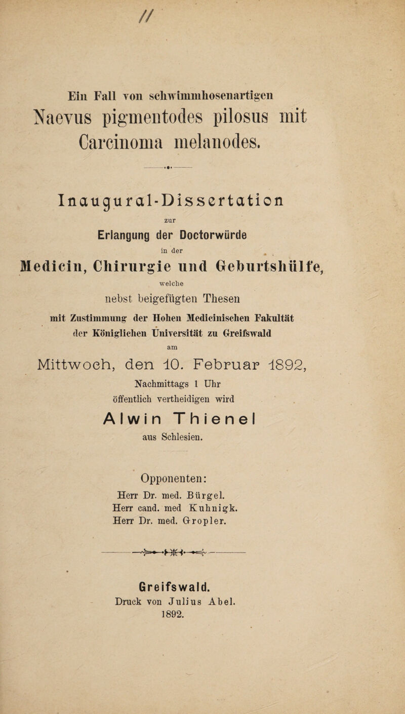 // Ein Fall von schwiminhosenartigen Naevus pigmentodes pilosus mit Carcinoma melanodes. -»•#- Inaugural-Dissertation zur Erlangung der Doctorwürde in der •* i Medicin, Chirurgie und OeburtshUlfe, welche nebst beigefügten Thesen mit Zustimmung der Hohen Medicinischen Fakultät der Königlichen Universität zu Greifswald am Mittwoch, den 10. Februar 1892, Nachmittags 1 Uhr öffentlich vertheidigen wird Alwin Thienel aus Schlesien. Opponenten: Herr Dr. med. Bürgel. Herr cand. med Kuhnigk. Herr Dr. med. Grropler. Greifswald. Druck von Julius Abel. 1892.