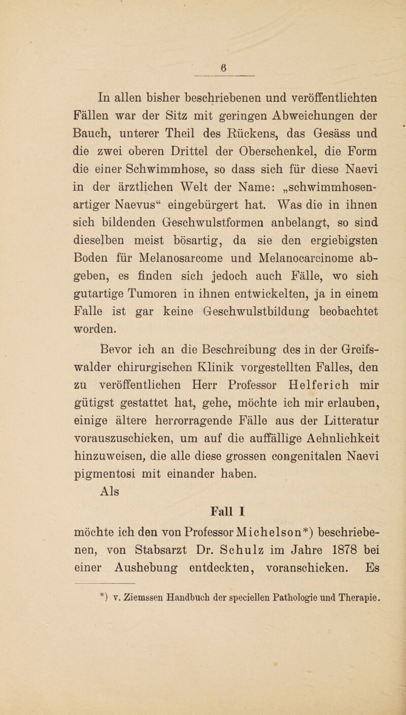 In allen bisher beschriebenen und veröffentlichten Fällen war der Sitz mit geringen Abweichungen der Bauch, unterer Theil des Rückens, das Gesäss und die zwei oberen Drittel der Oberschenkel, die Form die einer Schwimmhose, so dass sich für diese Naevi in der ärztlichen Welt der Name: „schwimmhosen¬ artiger Naevus“ eingebürgert hat. Was die in ihnen sich bildenden Geschwulstformen anbelangt, so sind dieselben meist bösartig, da sie den ergiebigsten Boden für Melanosarcome und Melanocareinome ab¬ geben, es finden sich jedoch auch Fälle, wo sich gutartige Tumoren in ihnen entwickelten, ja in einem Falle ist gar keine Geschwulstbildung beobachtet worden. Bevor ich an die Beschreibung des in der Greifs- walder chirurgischen Klinik vorgestellten Falles, den zu veröffentlichen Herr Professor Helferich mir gütigst gestattet hat, gehe, möchte ich mir erlauben, einige ältere herrorragende Fälle aus der Litteratur vorauszuschicken, um auf die auffällige Aehnlichkeit hinzuweisen, die alle diese grossen congenitalen Naevi pigmentosi mit einander haben. Als Fall I möchte ich den von Professor Michelson*) beschriebe¬ nen, von Stabsarzt Dr. Schulz im Jahre 1878 bei einer Aushebung entdeckten, voranschicken. Es *) v. Ziemssen Handbuch der speciellen Pathologie und Therapie.