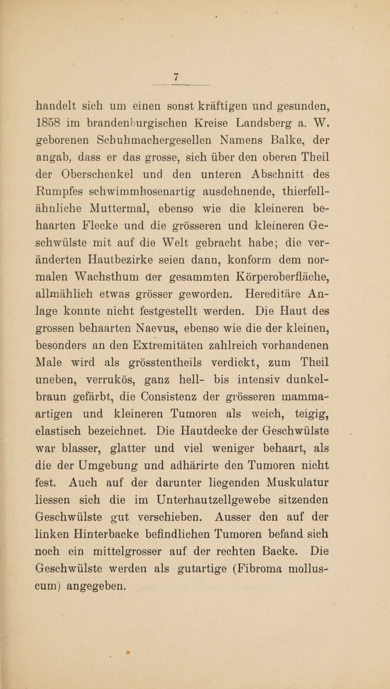 handelt sich um einen sonst kräftigen und gesunden, 1858 im brandenburgischen Kreise Landsberg a. W. geborenen Scbuhmachergesellen Namens Balke, der angab, dass er das grosse, sich über den oberen Theil der Oberschenkel und den unteren Abschnitt des Rumpfes schwimmbosenartig ausdehnende, thierfell¬ ähnliche Muttermal, ebenso wie die kleineren be¬ haarten Flecke und die grösseren und kleineren Ge¬ schwülste mit auf die Welt gebracht habe; die ver¬ änderten Hautbezirke seien dann, konform dem nor¬ malen Wachsthum der gesammten Körperoberfläche, allmählich etwas grösser geworden. Hereditäre An¬ lage konnte nicht festgestellt werden. Die Haut des grossen behaarten Naevus, ebenso wie die der kleinen, besonders an den Extremitäten zahlreich vorhandenen Male wird als grösstentheils verdickt, zum Theil uneben, verrukös, ganz hell- bis intensiv dunkel¬ braun gefärbt, die Consistenz der grösseren mamma¬ artigen und kleineren Tumoren als weich, teigig, elastisch bezeichnet. Die Hautdecke der Geschwülste war blasser, glatter und viel weniger behaart, als die der Umgebung und adhärirte den Tumoren nicht fest. Auch auf der darunter liegenden Muskulatur Hessen sich die im Unterhautzellgewebe sitzenden Geschwülste gut verschieben. Ausser den auf der linken Hinterbacke befindlichen Tumoren befand sich noch ein mittelgrosser auf der rechten Backe. Die Geschwülste werden als gutartige (Fibroma mollus- cum) angegeben.