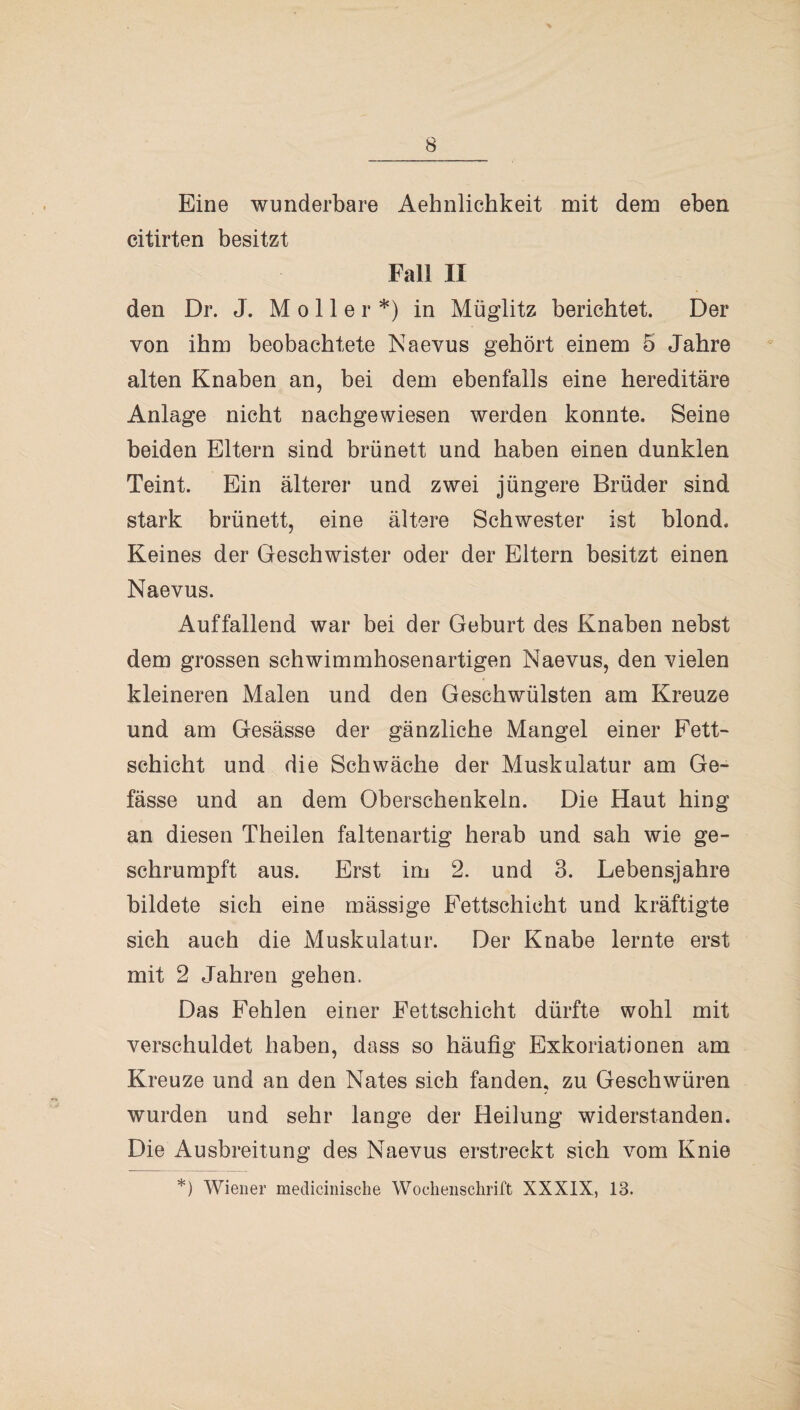 B Eine wunderbare Aehnlichkeit mit dem eben citirten besitzt Fall II den Dr. J. Möller*) in Müglitz berichtet. Der von ihm beobachtete Naevus gehört einem 5 Jahre alten Knaben an, bei dem ebenfalls eine hereditäre Anlage nicht nachgewiesen werden konnte. Seine beiden Eltern sind brünett und haben einen dunklen Teint. Ein älterer und zwei jüngere Brüder sind stark brünett, eine ältere Schwester ist blond. Keines der Geschwister oder der Eltern besitzt einen Naevus. Auffallend war bei der Geburt des Knaben nebst dem grossen schwimmhosenartigen Naevus, den vielen kleineren Malen und den Geschwülsten am Kreuze und am Gesässe der gänzliche Mangel einer Fett¬ schicht und die Schwäche der Muskulatur am Ge- fässe und an dem Oberschenkeln. Die Haut hing an diesen Theilen faltenartig herab und sah wie ge¬ schrumpft aus. Erst im 2. und 3. Lebensjahre bildete sich eine mässige Fettschicht und kräftigte sich auch die Muskulatur. Der Knabe lernte erst mit 2 Jahren gehen. Das Fehlen einer Fettschicht dürfte wohl mit verschuldet haben, dass so häufig Exkoriationen am Kreuze und an den Nates sich fanden, zu Geschwüren wurden und sehr lange der Heilung widerstanden. Die Ausbreitung des Naevus erstreckt sich vom Knie *) Wiener medicinische Wochenschrift XXXIX, 13.