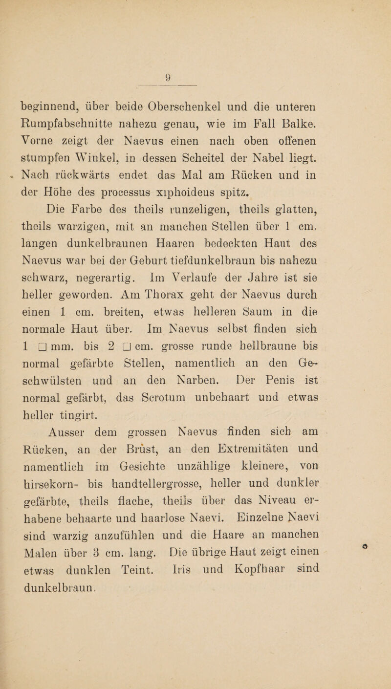 beginnend, über beide Oberschenkel und die unteren Rumpfabschnitte nahezu genau, wie im Fall Balke. Vorne zeigt der Naevus einen nach oben offenen stumpfen Winkel, in dessen Scheitel der Nabel liegt. * Nach rückwärts endet das Mal am Rücken und in der Höhe des processus xiphoideus spitz. Die Farbe des theils runzeligen, theils glatten, theils warzigen, mit an manchen Stellen über 1 cm. langen dunkelbraunen Haaren bedeckten Haut des Naevus war bei der Geburt tiefdunkelbraun bis nahezu schwarz, negerartig. Im Verlaufe der Jahre ist sie heller geworden. Am Thorax geht der Naevus durch einen 1 cm. breiten, etwas helleren Saum in die normale Haut über. Im Naevus selbst finden sich 1 □ mm. bis 2 □ cm. grosse runde hellbraune bis normal gefärbte Stellen, namentlich an den Ge¬ schwülsten und an den Narben. Der Penis ist normal gefärbt, das Scrotum unbehaart und etwas heller tingirt. Ausser dem grossen Naevus finden sich am Rücken, an der Brüst, an den Extremitäten und namentlich im Gesichte unzählige kleinere, von hirsekorn- bis handtellergrosse, heller und dunkler gefärbte, theils flache, theils über das Niveau er¬ habene behaarte und haarlose Naevi. Einzelne Naevi sind warzig anzufühlen und die Haare an manchen Malen über 3 cm. lang. Die übrige Haut zeigt einen etwas dunklen Teint. Iris und Kopfhaar sind dunkelbraun,