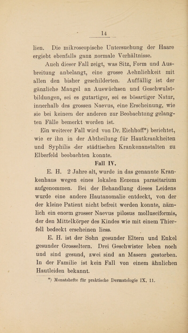 lien. Die mikroscopische Untersuchung der Haare ergiebt ebenfalls ganz normale Verhältnisse. Auch dieser Fall zeigt, was Sitz, Form und Aus¬ breitung anbelangt, eine grosse Aehnlichkeit mit allen den bisher geschilderten. Auffällig ist der gänzliche Mangel an Auswüchsen und Geschwulst¬ bildungen, sei es gutartiger, sei es bösartiger Natur, innerhalb des grossen Naevus, eine Erscheinung, wie sie bei keinem der anderen zur Beobachtung gelang¬ ten Fälle bemerkt worden ist. Ein weiterer Fall wird von Dr. Eichhoff*) berichtet, wie er ihn in der Abtheilung für Hautkrankheiten und Syphilis der städtischen Krankenanstalten zu Elberfeld beobachten konnte. Fall IV. E. H. 2 Jahre alt, wurde in das genannte Kran¬ kenhaus wegen eines lokalen Eczema parasitarium aufgenommen. Bei der Behandlung dieses Leidens wurde eine andere Hautanomalie entdeckt, von der der kleine Patient nicht befreit werden konnte, näm¬ lich ein enorm grosser Naevus pilosus mollusciformis, der den Mittelkörper des Kindes wie mit einem Thier¬ fell bedeckt erscheinen liess, E. H. ist der Sohn gesunder Eltern und Enkel gesunder Grosseltern. Drei Geschwister leben noch und sind gesund, zwei sind an Masern gestorben. In der Familie ist kein Fall von einem ähnlichen Hautleiden bekannt. *) Monatshefte für praktische Dermatologie IX, 11.