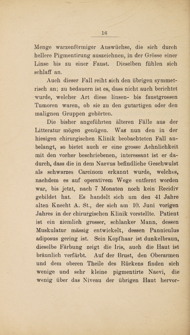 Menge warzenförmiger Auswüchse, die sich durch hellere Pigmentirung auszeichnen, in der Grösse einer Linse bis zu einer Faust. Dieselben fühlen sich schlaff an. Auch dieser Fall reiht sich den übrigen symmet¬ risch an; zu bedauern ist es, dass nicht auch berichtet wurde, welcher Art diese linsen- bis faustgrossen Tumoren waren, ob sie zu den gutartigen oder den malignen Gruppen gehörten. Die bisher angeführten älteren Fälle aus der Litteratur mögen genügen. Was nun den in der hiesigen chirurgischen Klinik beobachteten Fall an¬ belangt, so bietet auch er eine grosse Aehnlichkeit mit den vorher beschriebenen, interessant ist er da¬ durch, dass die in dem Naevus befindliche Geschwulst als schwarzes Carcinom erkannt wurde, welches, nachdem es auf operativem Wege entfernt worden war, bis jetzt, nach 7 Monaten noch kein Reeidiv gebildet hat. Es handelt sich um den 41 Jahre alten Knecht A. St., der sich am 10. Juni vorigen Jahres in der chirurgischen Klinik vorstellte. Patient ist ein ziemlich grosser, schlanker Mann, dessen Muskulatur mässig entwickelt, dessen Panniculus adiposus gering ist. Sein Kopfhaar ist dunkelbraun, dieselbe Färbung zeigt die Iris, auch die Haut ist bräunlich verfärbt. Auf der Brust, den Oberarmen und dem oberen Theile des Rückens finden sich wenige und sehr kleine pigmentirte Naevi, die wenig über das Niveau der übrigen Haut hervor-