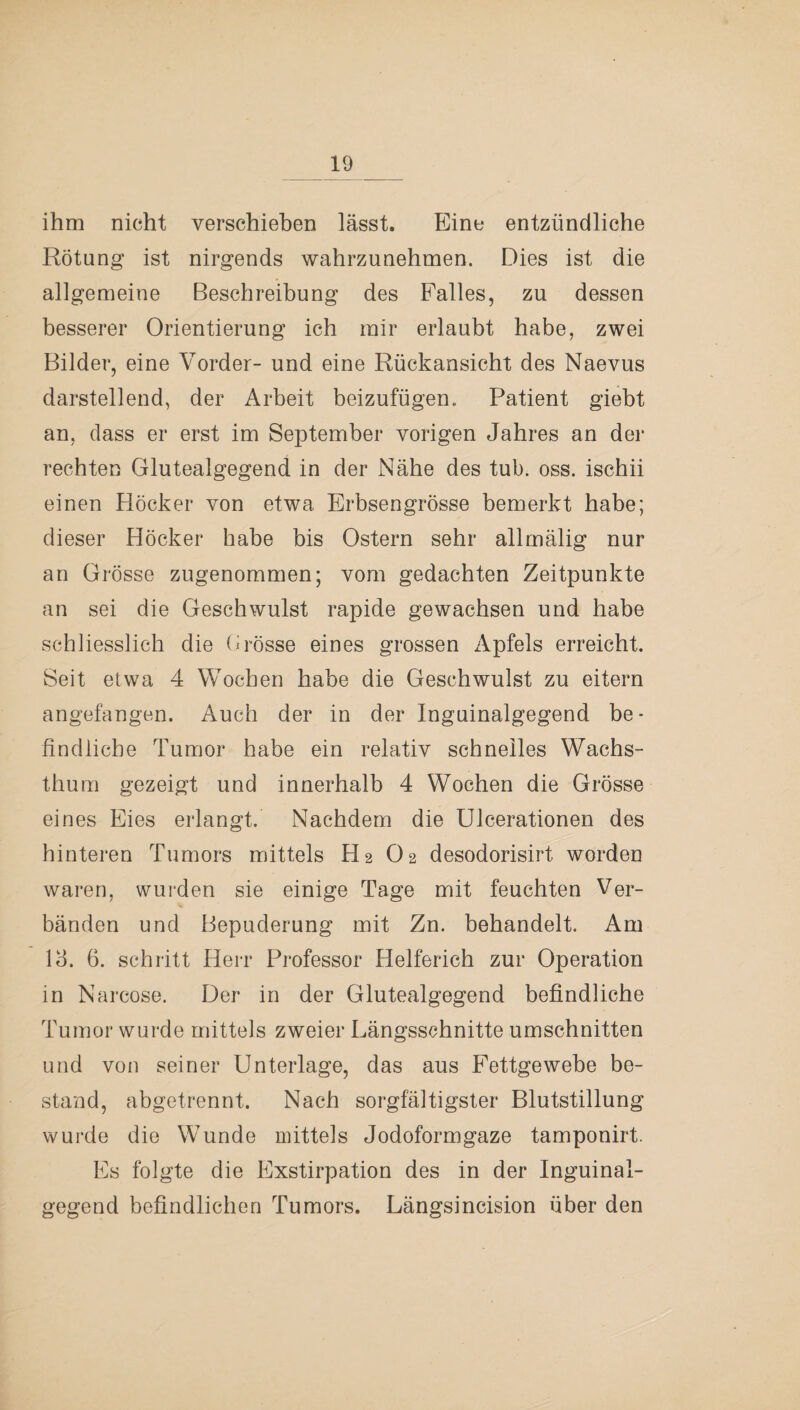 ihm nicht verschieben lässt. Eine entzündliche Rötung ist nirgends wahrzunehmen. Dies ist die allgemeine Beschreibung des Falles, zu dessen besserer Orientierung ich mir erlaubt habe, zwei Bilder, eine Vorder- und eine Rückansicht des Naevus darstellend, der Arbeit beizufügen., Patient giebt an, dass er erst im September vorigen Jahres an der rechten Glutealgegend in der Nähe des tub. oss. ischii einen Höcker von etwa Erbsengrösse bemerkt habe; dieser Höcker habe bis Ostern sehr allmälig nur an Grösse zugenommen; vom gedachten Zeitpunkte an sei die Geschwulst rapide gewachsen und habe schliesslich die Grosse eines grossen Apfels erreicht. Seit etwa 4 Wochen habe die Geschwulst zu eitern angefangen. Auch der in der Inguinalgegend be¬ findliche Tumor habe ein relativ schnelles Wachs¬ thum gezeigt und innerhalb 4 Wochen die Grösse eines Eies erlangt. Nachdem die Ulcerationen des hinteren Tumors mittels H2 O2 desodorisirt worden waren, wurden sie einige Tage mit feuchten Ver¬ bänden und Bepuderung mit Zn. behandelt. Am 14. 6. schritt Herr Professor Helferich zur Operation in Narcose. Der in der Glutealgegend befindliche Tumor wurde mittels zweier Längsschnitte Umschnitten und von seiner Unterlage, das aus Fettgewebe be¬ stand, abgetrennt. Nach sorgfältigster Blutstillung wurde die Wunde mittels Jodoformgaze tamponirt. Es folgte die Exstirpation des in der Inguinal¬ gegend befindlichen Tumors. Längsincision über den