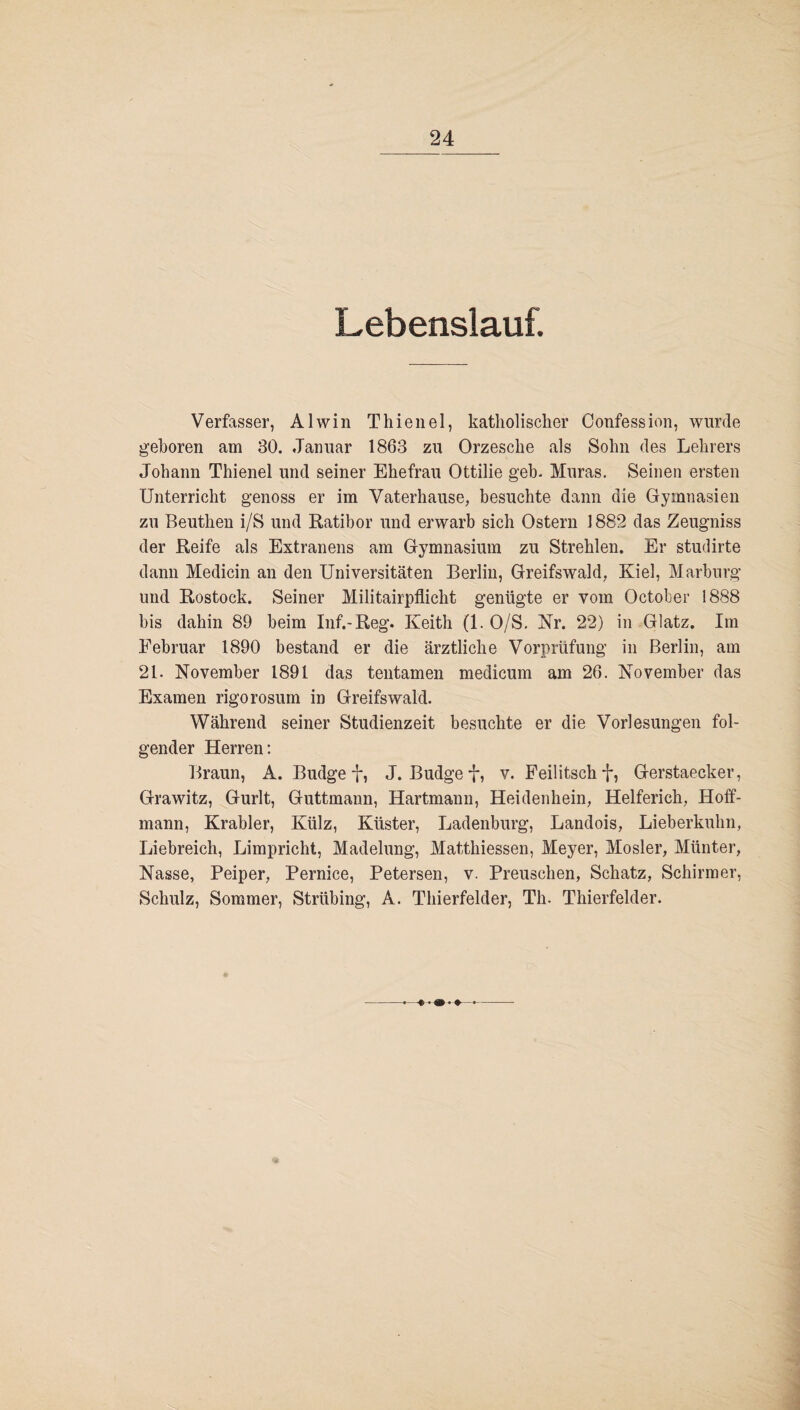 Lebenslauf. Verfasser, Alwin Thienel, katholischer Confession, wurde gehören am 30. Januar 1863 zu Orzesche als Sohn des Lehrers Johann Thienel und seiner Ehefrau Ottilie geh. Muras. Seinen ersten Unterricht genoss er im Vaterhause, besuchte dann die Gymnasien zu Beuthen i/S und Ratibor und erwarb sich Ostern 1882 das Zeugniss der Reife als Extranens am Gymnasium zu Strehlen. Er studirte dann Medicin an den Universitäten Berlin, Greifswald, Kiel, Marburg und Rostock. Seiner Militairpflicht genügte er vom October 1888 bis dahin 89 beim Inf.-Reg. Keith (1. O/S. Nr. 22) in Glatz. Im Februar 1890 bestand er die ärztliche Vorprüfung in Berlin, am 21. November 1891 das tentamen medicum am 26. November das Examen rigorosum in Greifswald. Während seiner Studienzeit besuchte er die Vorlesungen fol¬ gender Herren: Braun, A. Budget, J. Budget, v. Feilitschti Gerstaecker, Grawitz, Gurlt, Guttmann, Hartmann, Heidenhein, Helferich, Hoff- mann, Krabler, Külz, Küster, Ladenburg, Landois, Lieberkuhn, Liebreich, Limpricht, Madelung, Matthiessen, Meyer, Mosler, Münter, Nasse, Peiper, Pernice, Petersen, v. Preuschen, Schatz, Schirmer, Schulz, Sommer, Strübing, A. Thierfelder, Th. Thierfelder.