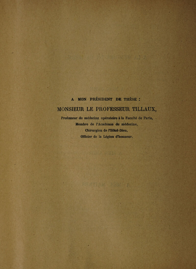 A MON PRÉSIDENT DE THÈSE : s . MONSIEUR LE PROFESSEUR TILLAUX, ’ Professeur de médecine opératoire à la Faculté de Paris, - Membre de l’Académie de médecine, Chirurgien de l’Hôtel-Dieu, Officier de la Légion d’honneur. I 1