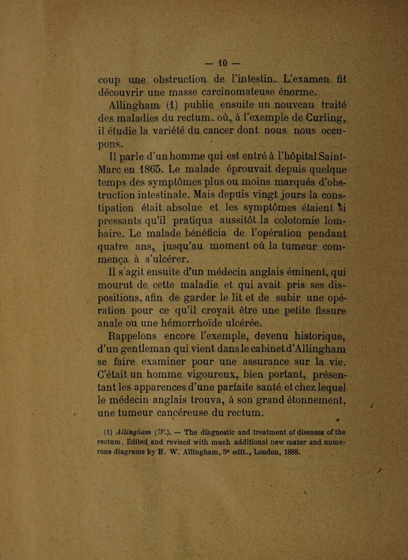 coup une obstruction de b intestin.. L’examen fit découvrir une masse carcinomateuse énorme. Allingham (1) publie ensuite un nouveau traité des maladies du rectum, où, à l’exemple de Curling, il étudie la variété du cancer dont nous nous occu¬ pons. Il parle d’un homme qui est entré à l’hôpital Saint- Marc en 1865. Le malade éprouvait depuis quelque temps des symptômes plus ou moins marqués d’obs¬ truction intestinale. Mais depuis vingt jours la cons¬ tipation était absolue et les symptômes étaient li pressants qu’il pratiqua aussitôt la colotomie lom¬ baire. Le malade bénéficia de l’opération pendant quatre ans, jusqu’au moment où la tumeur com¬ mença à s’ulcérer. O Il s'agit ensuite d’un médecin anglais éminent, qui mourut de cette maladie et qui avait pris ses dis¬ positions, afin de garder le lit et de subir une opé¬ ration pour ce qu’il croyait être une petite fissure anale ou une hémorrhoïde ulcérée. Rappelons encore l’exemple, devenu historique, d’un gentleman qui vient dans le cabinet d’Allingham se faire examiner pour une assurance sur la vie. C’était un homme vigoureux, bien portant, présen¬ tant les apparences d’une parfaite santé et chez lequel le médecin anglais trouva, à son grand étonnement, une tumeur cancéreuse du rectum. (1) Allingham (17.). — The diagnostic and treatment ofdiseases ofthe rectum. Edited.and revised with much additional new mater and mime¬ rons diagrams by H. W. Allingham, 5e edit., London, 1888.
