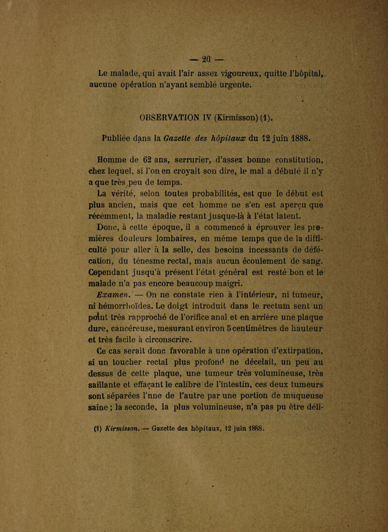 — 2Q Le malade, qui avait l’air assez vigoureux, quitte l’hôpital 9 aucune opération n’ayant semblé urgente. y i* OBSERVATION IV (Kirmisson) (1). Publiée dans la Gazette des hôpitaux du 12 juin 1888. Homme de 62 ans, serrurier, d’assez bonne constitution, chez lequel, si l’on en croyait son dire, le mal a débuté il n’y a que très peu de temps. La vérité, selon toutes probabilités, est que le début est plus ancien, mais que cet homme ne s’en est aperçu que récémment, la maladie restant jusque-là à l’état latent. Donc, à cette époque, il a commencé à éprouver les pre¬ mières douleurs lombaires, en même temps que de la diffi¬ culté pour aller à la selle, des besoins incessants de défé¬ cation, du ténesme rectal, mais aucun écoulement de sang. Cependant jusqu’à présent l’état général est resté bon et le malade n’a pas encore beaucoup maigri. Examen. — On ne constate rien à l’intérieur, ni tumeur, ni hémorrhoïdes. Le doigt introduit dans le rectum sent un point très rapproché de l’orifice anal et en arrière une plaque dure, cancéreuse, mesurant environ 5 centimètres de hauteur et très facile à circonscrire. Ce cas serait donc favorable à une opération d’extirpation, si un toucher rectal plus profond ne décelait, un peu au dessus de cette plaque, une tumeur très volumineuse, très saillante et effaçant le calibre de l’intestin, ces deux tumeurs sont séparées l’nne de l’autre par une portion de muqueuse saine ; la seconde, la plus volumineuse, n’a pas pu être déli- (1) Kirmisson. — Gazette des hôpitaux, 12 juin 1888. /