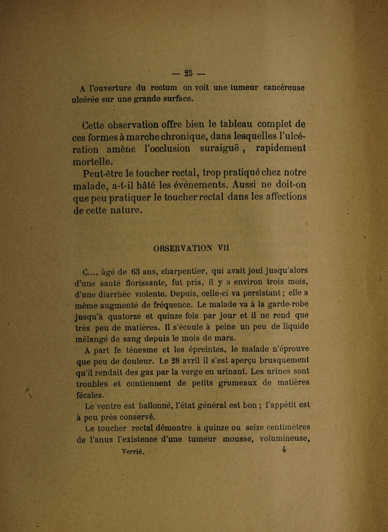 A l'ouverture du rectum on voit une tumeur cancéreuse ulcérée sur une grande surface. Cette observation offre bien le tableau complet de ces formes à marche chronique, dans lesquelles l’ulcé- ration amène l'occlusion suraiguë , rapidement mortelle. Peut-être le toucher rectal, trop pratiqué chez notre malade, a-t-il hâté les événements. Aussi ne doit-on que peu pratiquer le toucher rectal dans les affections de cette nature. OBSERVATION Vil C..., âgé de 63 ans, charpentier, qui avait joui jusqu’alors d’une santé florissante, fut pris, il y a environ trois mois, d’une diarrhée violente. Depuis, celle-ci va persistant; elle a même augmenté de fréquence. Le malade va à la garde-robe jusqu’à quatorze et quinze fois par jour et il ne rend que très peu de matières. Il s’écoule à peine un peu de liquide mélangé de sang depuis le mois de mars. A part le ténesme et les épreintes, le malade n’éprouve que peu de douleur. Le 28 avril il s’est aperçu brusquement qu’il rendait des gaz par la verge en urinant. Les urines sont troubles et contiennent de petits grumeaux de matières fécales. Le ventre est ballonné, l’état général est bon ; l’appétit est à peu près conservé. Le toucher rectal démontre à quinze ou seize centimètres de l’anus l’existence d’une tumeur mousse, volumineuse, 4 Verrié.