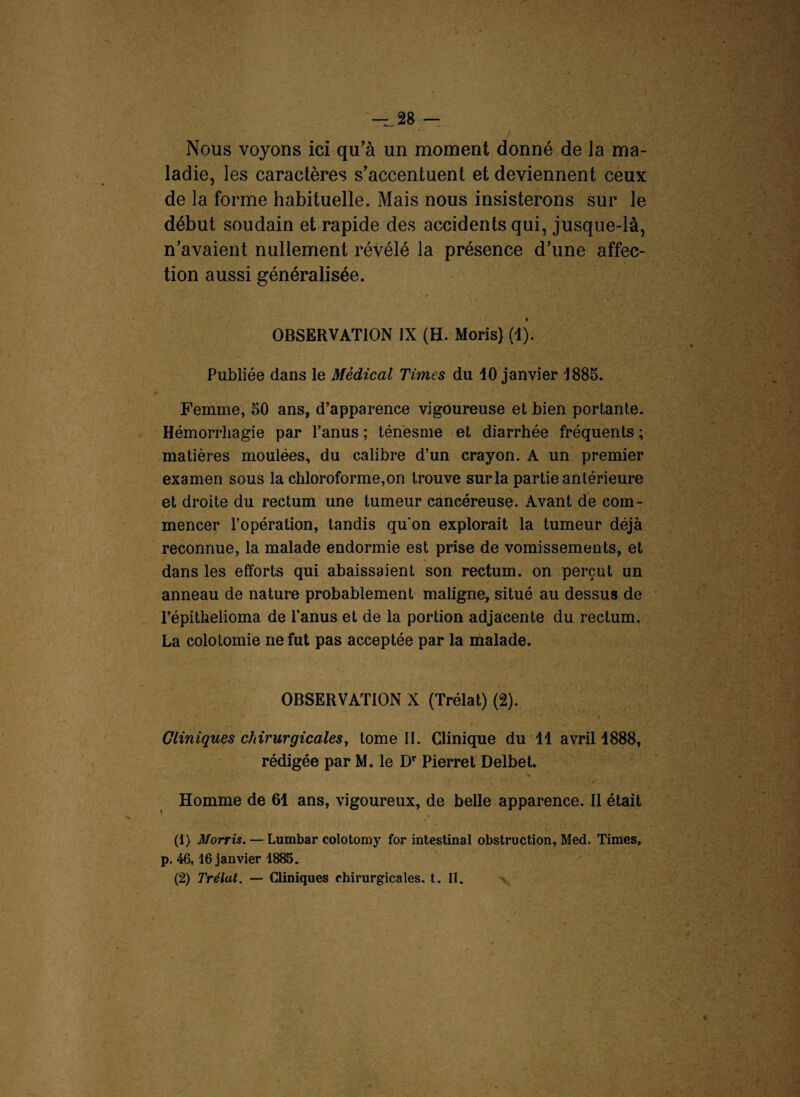 Nous voyons ici qu’à un moment donné de Ja ma¬ ladie, les caractères s’accentuent et deviennent ceux de la forme habituelle. Mais nous insisterons sur le début soudain et rapide des accidents qui, jusque-là, n’avaient nullement révélé la présence d’une affec¬ tion aussi généralisée. « OBSERVATION IX (H- Moris) (1). Publiée dans le Médical Times du 10 janvier 1885. Femme, 50 ans, d’apparence vigoureuse et bien portante. Hémorrhagie par l’anus; ténesme et diarrhée fréquents; matières moulées, du calibre d’un crayon. A un premier examen sous la chloroforme, on trouve sur la partie antérieure et droite du rectum une tumeur cancéreuse. Avant de com¬ mencer l’opération, tandis qu'on explorait la tumeur déjà reconnue, la malade endormie est prise de vomissements, et dans les efforts qui abaissaient son rectum, on perçut un anneau de nature probablement maligne, situé au dessus de l’épithelioma de l’anus et de la portion adjacente du rectum. La colotomie ne fut pas acceptée par la malade. OBSERVATION X (Trélat) (2). 1 s a r ■ * * - t ' ' ’ ■ Cliniques chirurgicalesy tome II. Clinique du 11 avril 1888, rédigée par M. le Dr Pierret Delbet. ■N Homme de 61 ans, vigoureux, de belle apparence. Il était (1) Morris. — Lumbar colotomy for intestinal obstruction, Med. Times, p. 46,16 janvier 1885. (2) Trélat. — Cliniques chirurgicales, t. II.