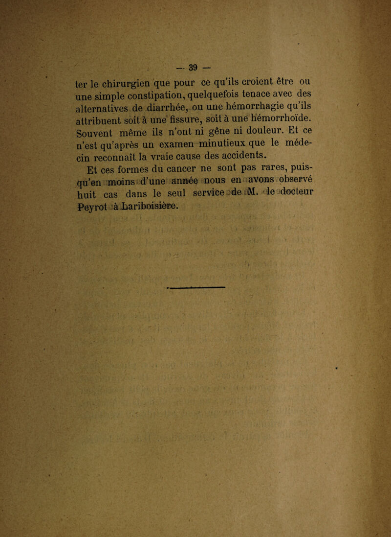 ter le chirurgien que pour ce qu’ils croient être ou une simple constipation, quelquefois tenace avec des alternatives de diarrhée, ou une hémorrhagie qu ils attribuent soit à une fissure, soit à une hémorrhoïde. Souvent même ils n’ont ni gêne ni douleur. Et ce n’est qu’après un examen minutieux que le méde¬ cin reconnaît la vraie cause des accidents. Et ces formes du cancer ne sont pas rares, puis¬ qu’on moins d’une année nous en avons observé huit cas dans le seul service de M. ie docteur Peyrot à-Lariboisière. • r i 11 l