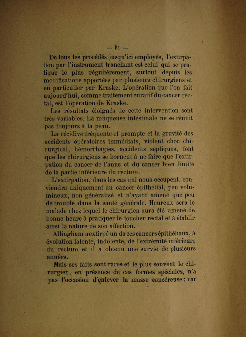 De tous les procédés jusqu’ici employés, l’extirpa¬ tion par l’instrument tranchant est celui qui se pra¬ tique le plus régulièrement, surtout depuis les modifications apportées par plusieurs chirurgiens et en particulier par Kraske. L’opération que l’on fait aujourd’hui, comme traitement curatif du cancer rec¬ tal, est l’opération de Kraske. Les résultats éloignés de cette intervention sont très variables. La muqueuse intestinale ne se réunit pas toujours à la peau. La récidive fréquente et prompte et la gravité des accidents opératoires immédiats, violent choc chi¬ rurgical, hémorrhagies, accidents septiques, font que les chirurgiens se bornent à ne faire que l’extir¬ pation du cancer de l’anus et du cancer bien limité de la partie inférieure du rectum. L’extirpation, dans les cas qui nous occupent, con¬ viendra uniquement au cancer épithélial, peu volu¬ mineux, non généralisé et n’ayant amené que peu de trouble dans la santé générale. Heureux sera le malade chez lequel le chirurgien aura été amené de bonne heure à pratiquer le toucher rectal et à établir ainsi la nature de son affection. Allingham a extirpé un de ces cancers épithéliaux, à évolution latente, indolente, de l’extrémité inférieure du rectum et il a obtenu une survie de plusieurs années. Mais ces faits sont rares et le plus souvent le chi¬ rurgien, en présence de ces formes spéciales, n’a pas l’occasion d’enlever la masse cancéreuse : car
