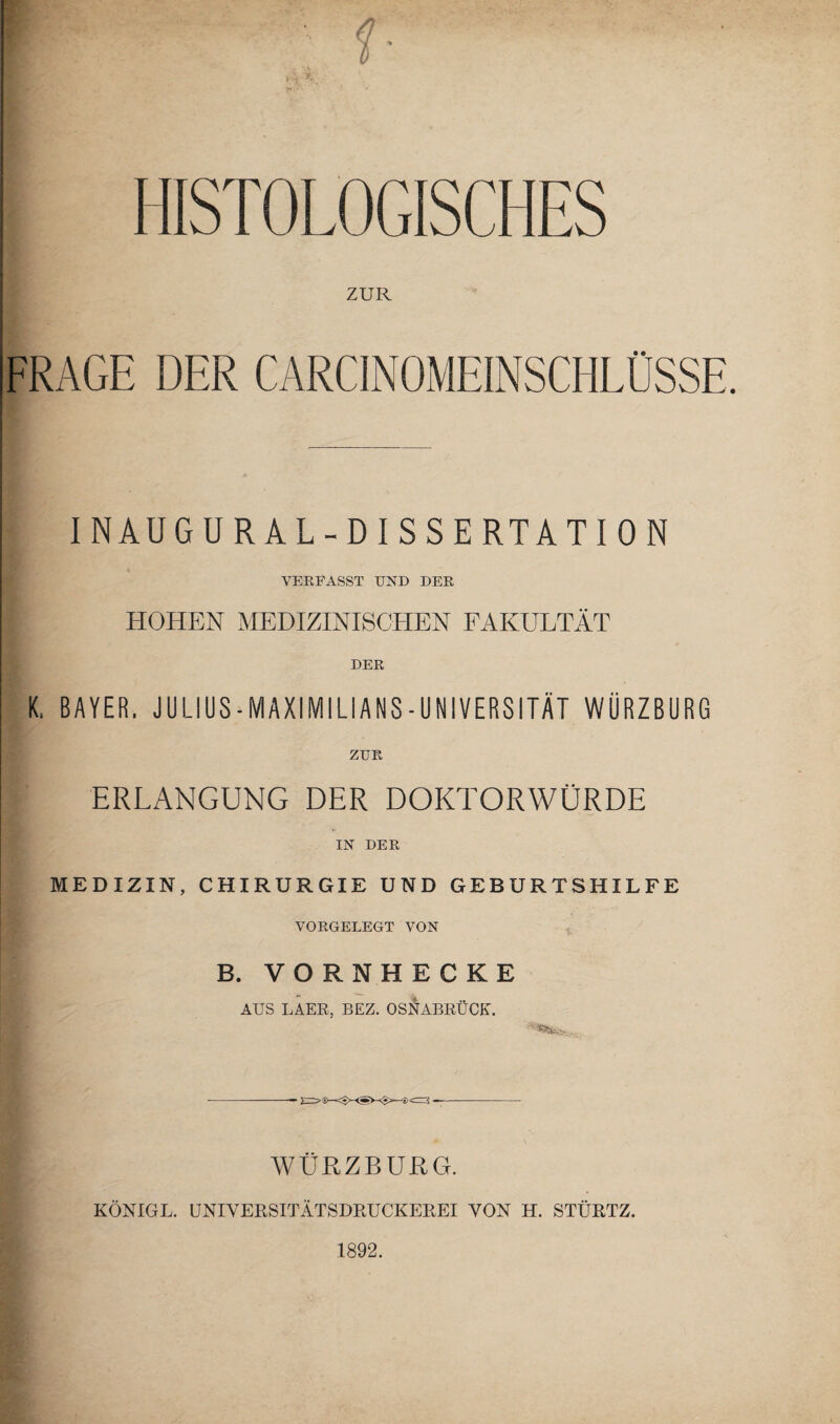 HISTOLOGISCHES ZUR FRAGE DER CARCINOMEINSCHLÜSSE. INAUGURAL-DISSERTATION VERFASST UND DER HOHEN MEDIZINISCHEN FAKULTÄT DER K. BAYER. JULIUS-MAXIMILIANS-UÜIVERSITÄT WÜRZBURG ZUR ERLANGUNG DER DOKTORWÜRDE IN DER MEDIZIN, CHIRURGIE UND GEBURTSHILFE VORGELEGT VON B. VORNHECKE AUS LAER, BEZ. OSNABRÜCK. WÜRZBURG. KÖNIGE. UNIVEPvSITÄTSDRUCKEREI VON H. STÜRTZ. 1892.