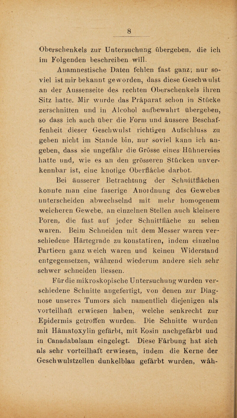 Oberschenkels zur Untersuchung übergeben, die ich im Folgenden beschreiben will. Anamnestische Daten fehlen fast ganz; nur so¬ viel ist mir bekannt ge worden, dass diese Geschwulst an der Aussenseite des rechten Oberschenkels ihren Sitz hatte. Mir wuirde das Präparat schon in Stücke zerschnitten und in Alcohol aufbewahrt übergeben, so dass ich auch über die Form und äussere Beschaf¬ fenheit dieser Geschwulst richtigen Aufschluss zu geben nicht im Stande bin, nur soviel kann ich an¬ geben, dass sie ungefähr die Grösse eines Hühnereies hatte und, wie es an den grösseren Stücken unver¬ kennbar ist, eine knotige Oberfläche darbot. Bei äusserer Betrachtung der Schnittflächen konnte man eine faserige Anoidnung des Gewebes unterscheiden abwechselnd mit mehr homogenem weicheren Gewebe, an einzelnen Stellen auch kleinere Poren, die fast auf jeder Schnittfläche zu sehen waren. Beim Schneiden mit dem Messer waren ver¬ schiedene Härtegrade zu konstatiren, indem einzelne Partieen ganz weich waren und keinen Widerstand entgegensetzen, während wiederum andere sich sehr schwer schneiden Hessen. Für die mikroskopische Untersuchung wurden ver¬ schiedene Schnitte an gefertigt, von denen zur Diag¬ nose unseres Tumors sich namentlich diejenigen als vorteilhaft erwiesen haben, welche senkrecht zur Epidermis getroffen wuirden. Die Schnitte wurden mit Hämatoxylin gefärbt, mit Eosin nachgefärbt und in Canadabalsam eingelegt. Diese Färbung hat sich als sehr vorteilhaft erwiesen, indem die Kerne der Geschwulstzellen dunkelblau gefärbt wurden, wäh-