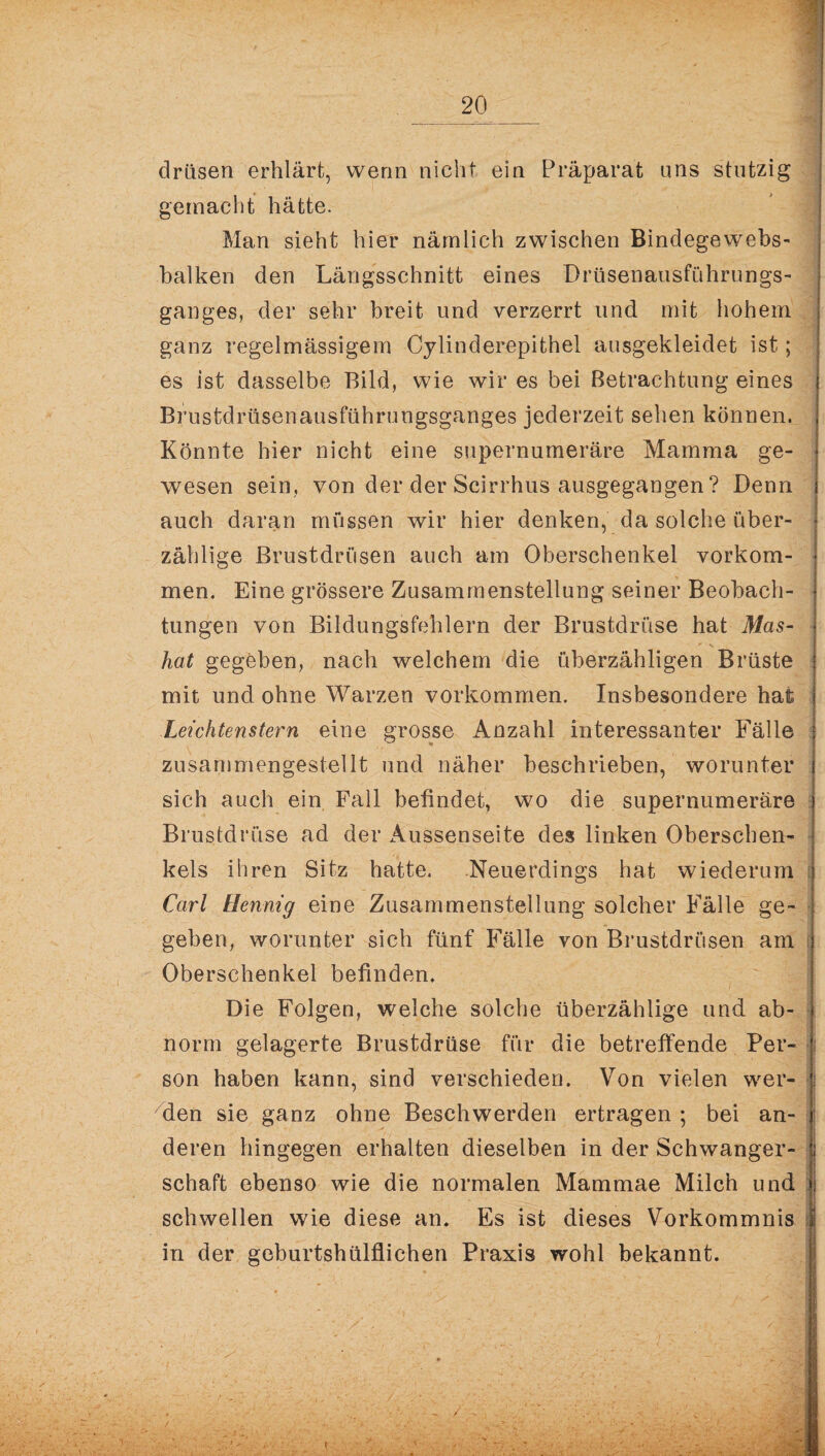 drüsen erklärt, wenn nicht ein Präparat uns stutzig gemacht hätte. Man sieht hier nämlich zwischen Bindegewebs- balken den Längsschnitt eines Drüsenausführungs¬ ganges, der sehr breit und verzerrt und mit hohem ganz regelmässigem Cylinderepithel ausgekleidet ist; es ist dasselbe Bild, wie wir es bei Betrachtung eines Brustdrüsenausführungsganges jederzeit sehen können. Könnte hier nicht eine supernumeräre Mamma ge¬ wesen sein, von der der Scirrhus ausgegangen ? Denn auch daran müssen wir hier denken, da solche über¬ zählige Brustdrüsen auch am Oberschenkel Vorkom¬ men. Eine grössere Zusammenstellung seiner Beobach¬ tungen von Bildungsfehlern der Brustdrüse hat Mas¬ kat gegeben, nach welchem die überzähligen Brüste mit und ohne Warzen Vorkommen. Insbesondere hat Leichtenstern eine grosse Anzahl interessanter Fälle zusammengestellt und näher beschrieben, worunter sich auch ein Fall befindet, wo die supernumeräre Brustdrüse ad der Aussenseite des linken Oberschen¬ kels ihren Sitz hatte. Neuerdings hat wiederum Carl Hennig eine Zusammenstellung solcher Fälle ge¬ geben, worunter sich fünf Fälle von Brustdrüsen am Oberschenkel befinden. Die Folgen, welche solche überzählige und ab¬ norm gelagerte Brustdrüse für die betreffende Per- -| son haben kann, sind verschieden. Von vielen wer- | den sie ganz ohne Beschwerden ertragen ; bei an¬ deren hingegen erhalten dieselben in der Schwanger- ; Schaft ebenso wie die normalen Mammae Milch und jl schwellen wie diese an. Es ist dieses Vorkommnis I in der geburtshülflichen Praxis wohl bekannt. /