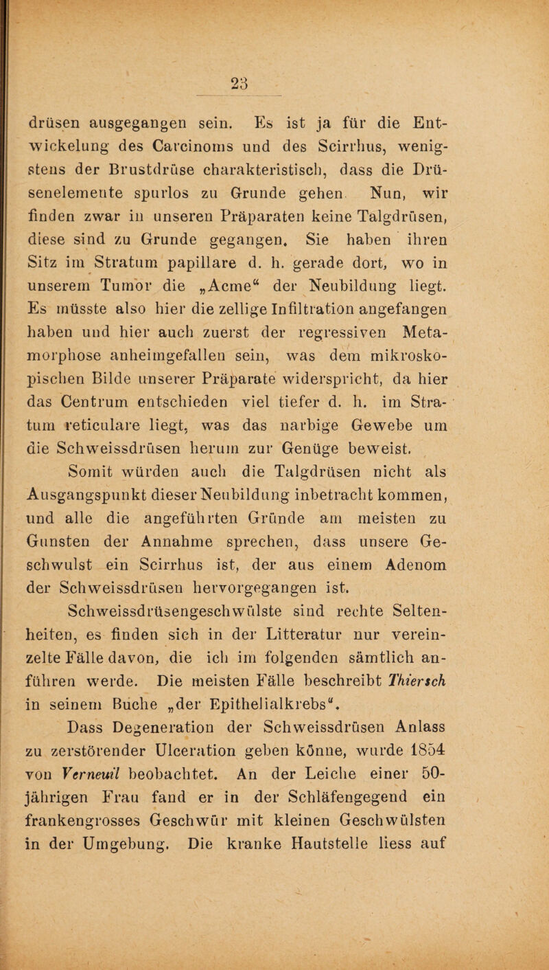 drüsen ausgegangen sein. Es ist ja für die Ent¬ wickelung des Carcinoms und des Scirrhus, wenig¬ stens der Brustdruse charakteristisch, dass die Drü- senelemente spurlos zu Grunde gehen Nun, wir finden zwar in unseren Präparaten keine Talgdrüsen, diese sind zu Grunde gegangen. Sie haben ihren Sitz im Stratum papillare d. h. gerade dort, wo in <9 unserem Tumor die „Acme“ der Neubildung liegt. Es müsste also hier die zellige Infiltration angefangen haben und hier auch zuerst der regressiven Meta¬ morphose anheimgefallen sein, was dem mikrosko¬ pischen Bilde unserer Präparate widerspricht, da hier das Centrum entschieden viel tiefer d. h. im Stra¬ tum reticulare liegt, was das narbige Gewebe um die Schweissdrüsen herum zur Genüge beweist. Somit würden auch die Talgdrüsen nicht als Ausgangspunkt dieser Neubildung inbetracht kommen, und alle die angeführten Gründe am meisten zu Gunsten der Annahme sprechen, dass unsere Ge¬ schwulst ein Scirrhus ist, der aus einem Adenom der Schweissdrüsen hervorgegangen ist. Schweissdrüsengeschwülste sind rechte Selten¬ heiten, es finden sich in der Litteratur nur verein¬ zelte Fälle davon, die ich im folgenden sämtlich an- führen werde. Die meisten Fälle beschreibt Thtersch in seinem Buche „der Epithelialkrebs“. Dass Degeneration der Schweissdrüsen Anlass zu zerstörender Ulceration geben könne, wurde 1854 von Vcrneuü beobachtet. An der Leiche einer 50- jährigen Frau fand er in der Schläfengegend ein frankengrosses Geschwür mit kleinen Geschwülsten in der Umgebung. Die kranke Hautstelle liess auf