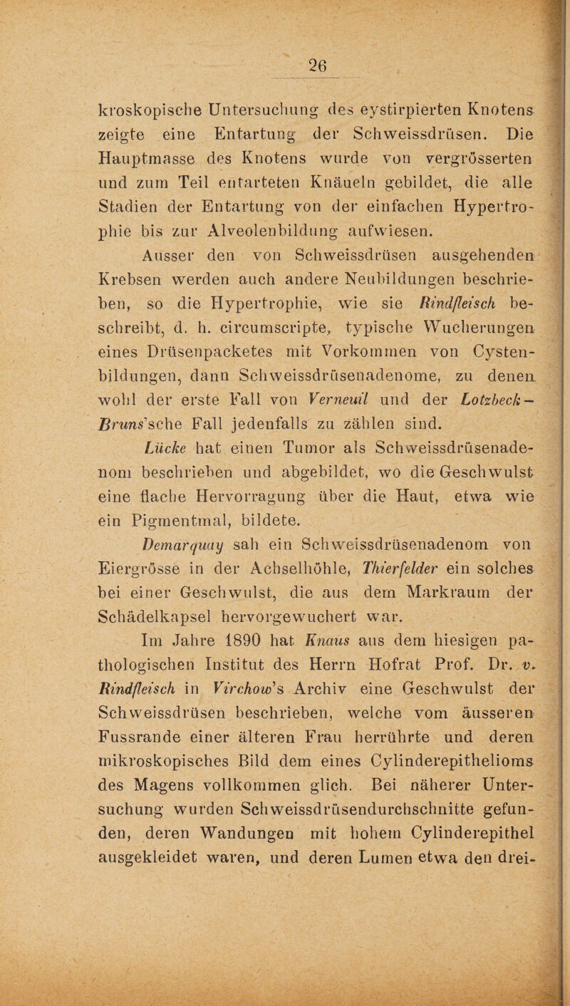 kroskopische Untersuchung des eystirpierten Knotens zeigte eine Entartung der Schweissdrüsen. Die Hauptmasse des Knotens wurde von vergrösserten und zum Teil entarteten Knäueln gebildet, die alle ' Stadien der Entartung von der einfachen Hypertro- - phie bis zur Alveolenbildung auf wiesen. Ausser den von Schweissdrüsen ausgehenden . Krebsen werden auch andere Neubildungen beschrie¬ ben, so die Hypertrophie, wie sie Rindfleisch be¬ schreibt, d, h. circumscripte, typische Wucherungen eines Drüsenpacketes mit Vorkommen von Cysten¬ bildungen, dann Schweissdrüsenadenome, zu denen wohl der erste Fall von Verneuil und der Lotzbeck — Bruns'sehe Fall jedenfalls zu zählen sind. Lücke hat einen Tumor als Schweissdrüsenade- noni beschrieben und abgebildet, wo die Geschwulst eine flache Hervorragung über die Haut, etwa wie ein Pigmentmal, bildete. Demarquay sah ein Schweissdrüsenadenom von Eiergrösse in der Achselhöhle, Thierfelder ein solches bei einer Geschwulst, die aus dem Markraum der Schädelkapsel hervorgewuchert war. Im Jahre 1890 hat Knaus aus dem hiesigen pa¬ thologischen Institut des Herrn Hofrat Prof. Dr. v. Rindfleisch in Virchow's Archiv eine Geschwulst der Schweissdrüsen beschrieben, welche vom äusseren Fussrande einer älteren Frau herrührte und deren ‘ • . . /. y'v . ; . .. • mikroskopisches Bild dem eines Cylinderepithelioms des Magens vollkommen glich. Bei näherer Unter¬ suchung wurden Schweissdrüsendurchschnitte gefun¬ den, deren Wandungen mit hohem Cylinderepithel ausgekleidet waren, und deren Lumen etwa den drei«