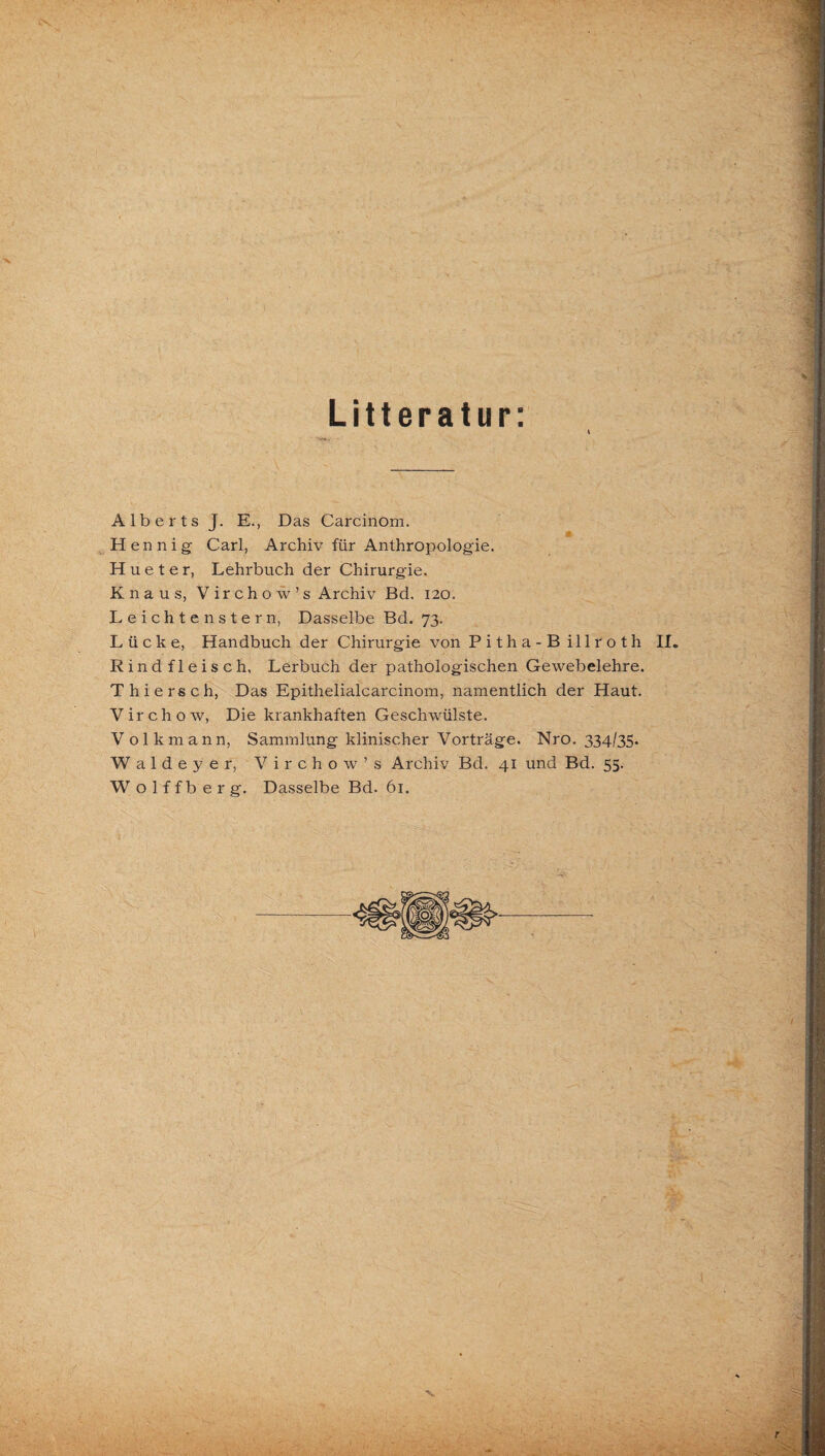 Litteratur: Alberts J. E., Das Carcinom. He nnig Carl, Archiv für Anthropologie. H u e t e r, Lehrbuch der Chirurgie. Knaus, V ir c h o w ’ s Archiv Bd. 120. Leichtenstern, Dasselbe Bd. 73. Lücke, Handbuch der Chirurgie von Pitha-Billroth II. Rindfleisch, Lerbuch der pathologischen Gewebelehre. Thierseh, Das Epithelialcarcinom, namentlich der Haut. V ir c h o w, Die krankhaften Geschwülste. Volkmann, Sammlung klinischer Vorträge. Nro. 334/35. Waldeyer, Virchow’s Archiv Bd. 41 und Bd. 55. W olffberg. Dasselbe Bd. 61.