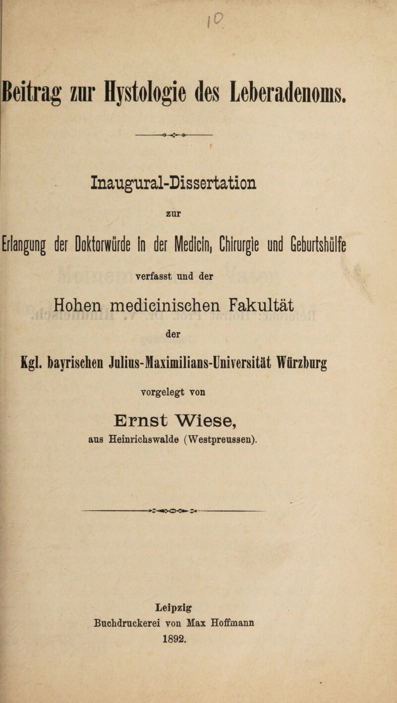 Beitrag zur Hystologie des Leberadenoms. Inaugural-Dissertation zur Erlangung der Doktorwürde In der Medlcin, Chirurgie und Geburtshülfe verfasst und der Hohen medieinisehen Fakultät der Kgl. bayrischen Jnlius-Maximilians-lIniversität Würzburg vorgelegt von Ernst Wiese, aus Heinrichswalde (Westpreussen). Leipzig Buchdruckerei von Max Hoffmann 1892.