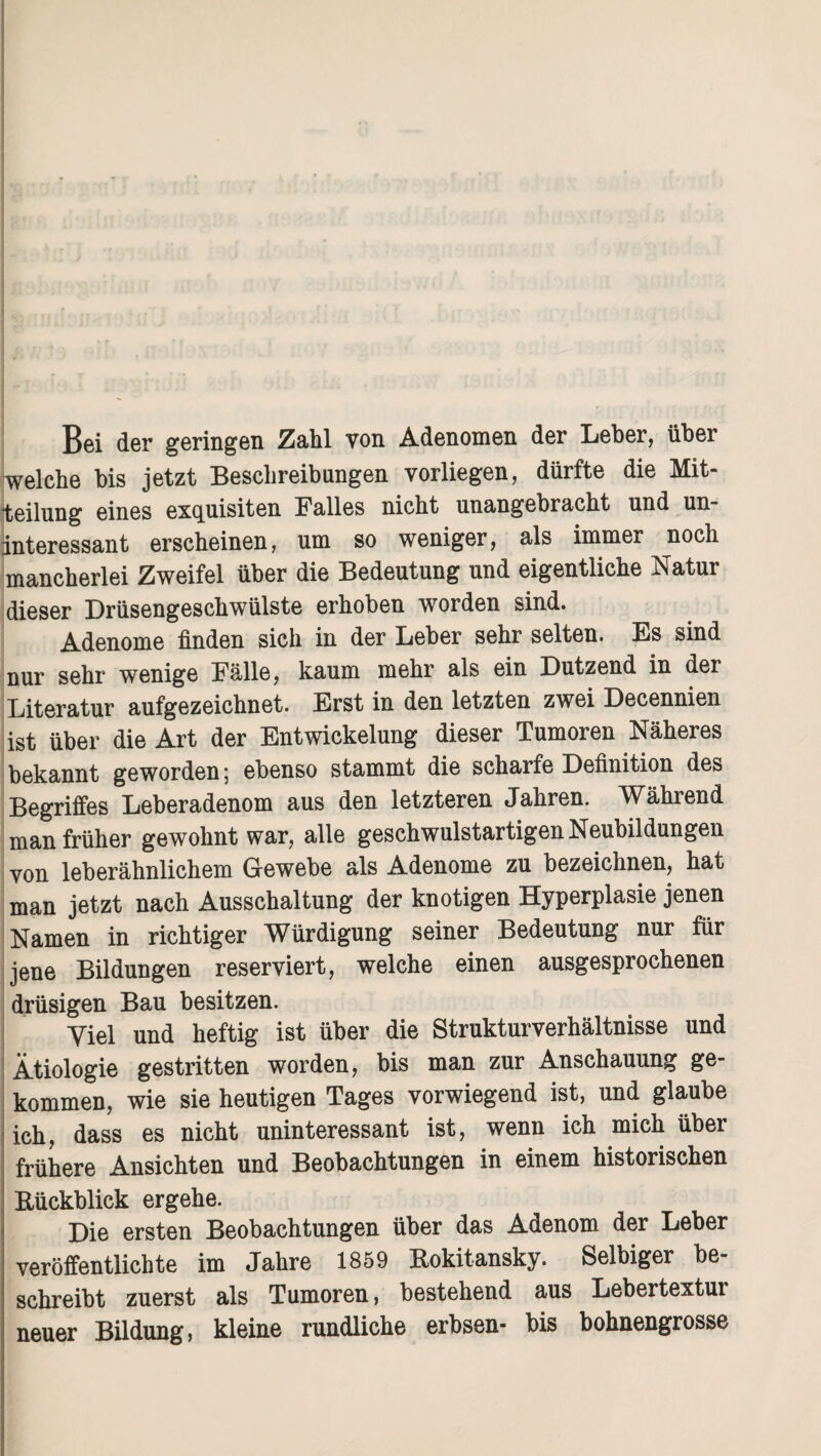 Bei der geringen Zahl von Adenomen der Leber, über welche bis jetzt Beschreibungen vorliegen, dürfte die Mit¬ teilung eines exquisiten Falles nicht unangebracht und un¬ interessant erscheinen, um so weniger, als immer noch mancherlei Zweifel über die Bedeutung und eigentliche Natur dieser Drüsengeschwülste erhoben worden sind. Adenome finden sich in der Leber sehr selten. Es sind nur sehr wenige Fälle, kaum mehr als ein Dutzend in der Literatur aufgezeichnet. Erst in den letzten zwei Decennien ist über die Art der Entwickelung dieser Tumoren Näheres bekannt geworden; ebenso stammt die scharfe Definition des Begriffes Leberadenom aus den letzteren Jahren. ^V^ährend man früher gewohnt war, alle geschwulstartigenNeubildungen von leberähnlichem Gewebe als Adenome zu bezeichnen, hat man jetzt nach Ausschaltung der knotigen Hyperplasie jenen Namen in richtiger Würdigung seiner Bedeutung nur für jene Bildungen reserviert, welche einen ausgesprochenen drüsigen Bau besitzen. Viel und heftig ist über die Strukturverhältnisse und Ätiologie gestritten worden, bis man zur Anschauung ge¬ kommen, wie sie heutigen Tages vorwiegend ist, und glaube ich, dass es nicht uninteressant ist, wenn ich mich über frühere Ansichten und Beobachtungen in einem historischen Bückblick ergehe. Die ersten Beobachtungen über das Adenom der Leber veröffentlichte im Jahre 1859 Rokitansky. Selbiger be¬ schreibt zuerst als Tumoren, bestehend aus Lebertextui neuer Bildung, kleine rundliche erbsen- bis bohnengrosse