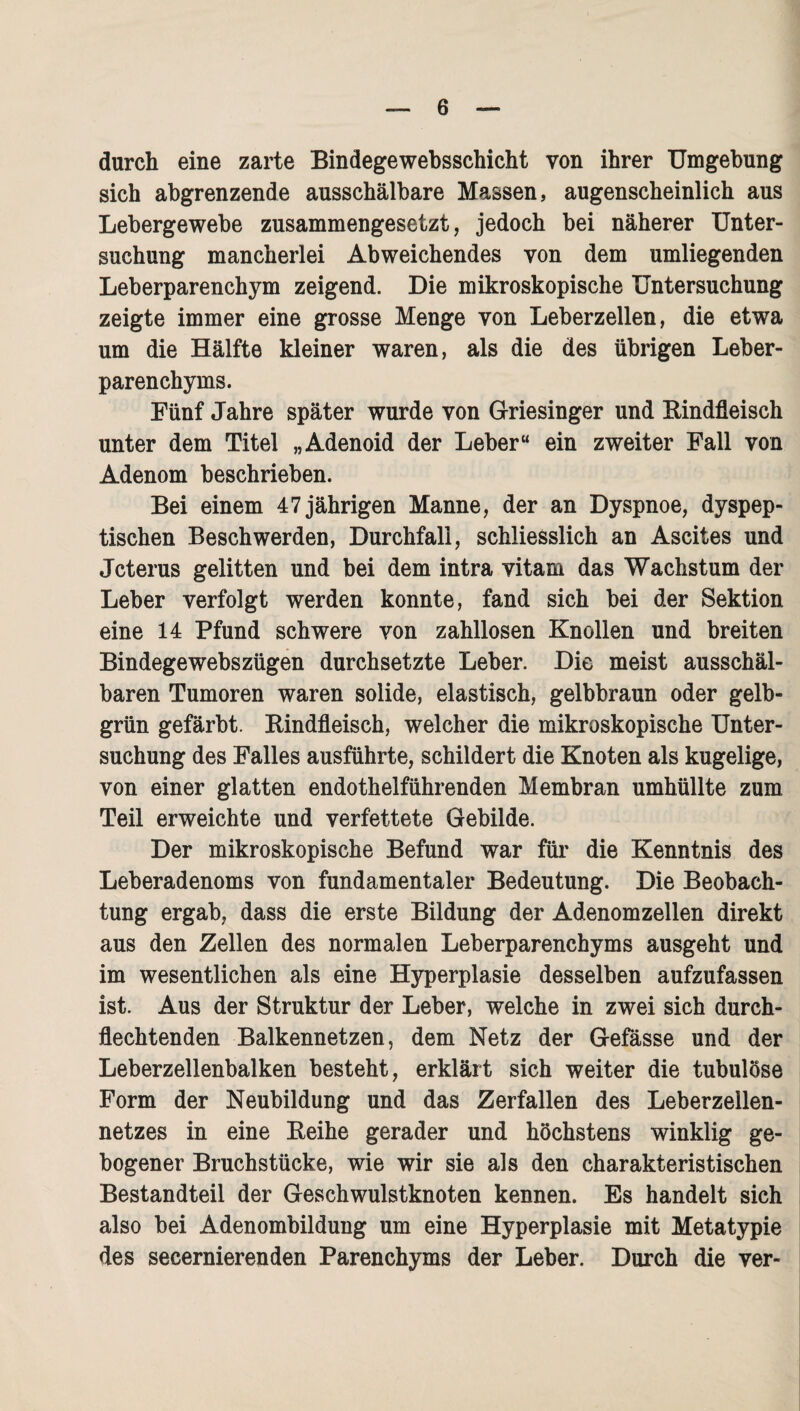 durch eine zarte Bindegewebsschicht von ihrer Umgebung sich abgrenzende ausschälbare Massen, augenscheinlich aus Lebergewebe zusammengesetzt, jedoch bei näherer Unter¬ suchung mancherlei Abweichendes von dem umliegenden Leberparenchym zeigend. Die mikroskopische Untersuchung zeigte immer eine grosse Menge von Leberzellen, die etwa um die Hälfte kleiner waren, als die des übrigen Leber¬ parenchyms. Fünf Jahre später wurde von Griesinger und Rindfleisch unter dem Titel „Adenoid der Leber“ ein zweiter Fall von Adenom beschrieben. Bei einem 47 jährigen Manne, der an Dyspnoe, dyspep¬ tischen Beschwerden, Durchfall, schliesslich an Ascites und Jcterus gelitten und bei dem intra vitam das Wachstum der Leber verfolgt werden konnte, fand sich bei der Sektion eine 14 Pfund schwere von zahllosen Knollen und breiten Bindegewebszügen durchsetzte Leber. Die meist ausschäl- baren Tumoren waren solide, elastisch, gelbbraun oder gelb¬ grün gefärbt. Rindfleisch, welcher die mikroskopische Unter¬ suchung des Falles ausführte, schildert die Knoten als kugelige, von einer glatten endothelführenden Membran umhüllte zum Teil erweichte und verfettete Gebilde. Der mikroskopische Befund war für die Kenntnis des Leberadenoms von fundamentaler Bedeutung. Die Beobach¬ tung ergab, dass die erste Bildung der Adenomzellen direkt aus den Zellen des normalen Leberparenchyms ausgeht und im wesentlichen als eine Hyperplasie desselben aufzufassen ist. Aus der Struktur der Leber, welche in zwei sich durch¬ flechtenden Balkennetzen, dem Netz der Gefässe und der Leberzellenbalken besteht, erklärt sich weiter die tubulöse Form der Neubildung und das Zerfallen des Leberzeilen¬ netzes in eine Reihe gerader und höchstens winklig ge¬ bogener Bruchstücke, wie wir sie als den charakteristischen Bestandteil der Geschwulstknoten kennen. Es handelt sich also bei Adenombildung um eine Hyperplasie mit Metatypie des secernierenden Parenchyms der Leber. Durch die ver-