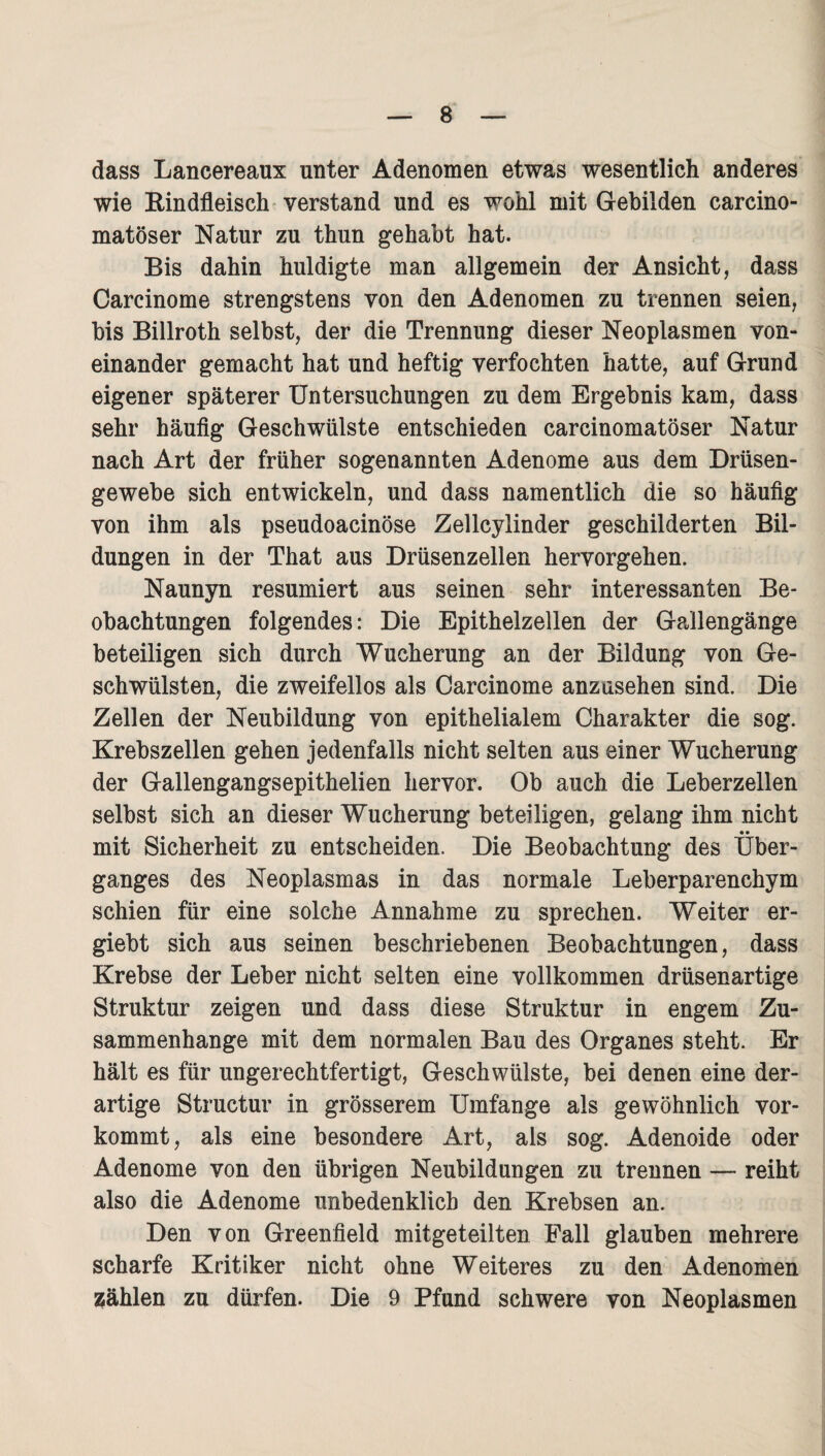 dass Lancereaux unter Adenomen etwas wesentlich anderes wie Bindfieisch verstand und es wohl mit Gebilden carcino- matöser Natur zu thun gehabt hat. Bis dahin huldigte man allgemein der Ansicht, dass Carcinome strengstens von den Adenomen zu trennen seien, bis Billroth selbst, der die Trennung dieser Neoplasmen von¬ einander gemacht hat und heftig verfochten hatte, auf Grund eigener späterer Untersuchungen zu dem Ergebnis kam, dass sehr häufig Geschwülste entschieden carcinomatöser Natur nach Art der früher sogenannten Adenome aus dem Drüsen¬ gewebe sich entwickeln, und dass namentlich die so häufig von ihm als pseudoacinöse Zellcylinder geschilderten Bil¬ dungen in der That aus Drüsenzellen hervorgehen. Naunyn resümiert aus seinen sehr interessanten Be¬ obachtungen folgendes: Die Epithelzellen der Gallengänge beteiligen sich durch Wucherung an der Bildung von Ge¬ schwülsten, die zweifellos als Carcinome anzusehen sind. Die Zellen der Neubildung von epithelialem Charakter die sog. Krebszellen gehen jedenfalls nicht selten aus einer Wucherung der Gallengangsepithelien hervor. Ob auch die Leberzellen selbst sich an dieser Wucherung beteiligen, gelang ihm nicht • • mit Sicherheit zu entscheiden. Die Beobachtung des Über¬ ganges des Neoplasmas in das normale Leberparenchym schien für eine solche Annahme zu sprechen. Weiter er- giebt sich aus seinen beschriebenen Beobachtungen, dass Krebse der Leber nicht selten eine vollkommen drüsenartige Struktur zeigen und dass diese Struktur in engem Zu¬ sammenhänge mit dem normalen Bau des Organes steht. Er hält es für ungerechtfertigt, Geschwülste, bei denen eine der¬ artige Structur in grösserem Umfange als gewöhnlich vor¬ kommt, als eine besondere Art, als sog. Adenoide oder Adenome von den übrigen Neubildungen zu trennen — reiht also die Adenome unbedenklich den Krebsen an. Den von Greenfield mitgeteilten Fall glauben mehrere scharfe Kritiker nicht ohne Weiteres zu den Adenomen wählen zu dürfen. Die 9 Pfund schwere von Neoplasmen