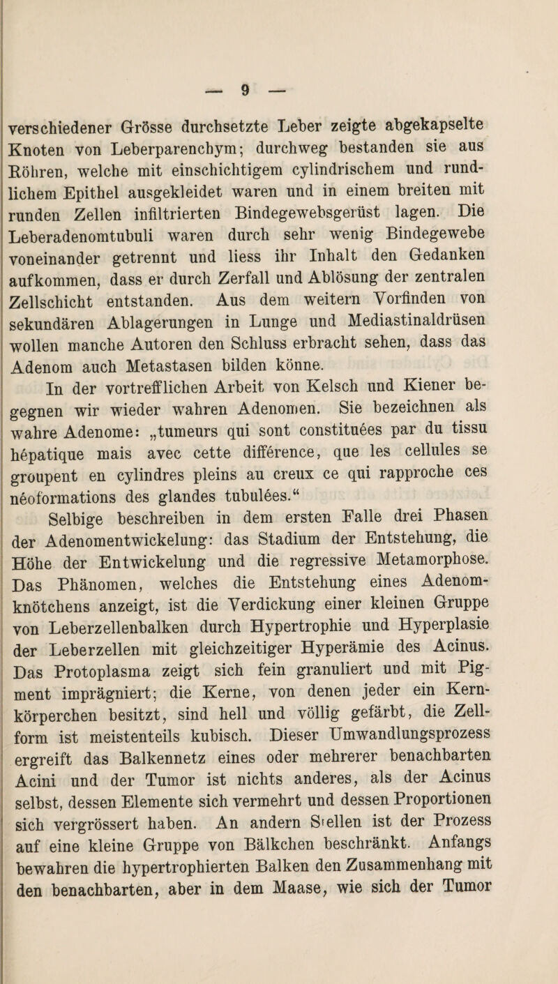 verschiedener Grösse durchsetzte Leber zeigte abgekapselte Knoten von Leberparenchym; durchweg bestanden sie aus Böhren, welche mit einschichtigem cylindrischem und rund¬ lichem Epithel ausgekleidet waren und in einem breiten mit runden Zellen infiltrierten Bindegewebsgerüst lagen. Die Leberadenomtubuli waren durch sehr wenig Bindegewebe voneinander getrennt und liess ihr Inhalt den Gedanken aufkommen, dass er durch Zerfall und Ablösung der zentralen Zellschicht entstanden. Aus dem weitern Vorfinden von sekundären Ablagerungen in Lunge und Mediastinaldrüsen wollen manche Autoren den Schluss erbracht sehen, dass das Adenom auch Metastasen bilden könne. In der vortrefflichen Arbeit von Kelsch und Kiener be¬ gegnen wir wieder wahren Adenomen. Sie bezeichnen als wahre Adenome: „tumeurs qui sont constituees par du tissu hepatique mais avec cette difference, que les cellules se groupent en cylindres pleins au creux ce qui rapproche ces neoformations des glandes tubulees.“ Selbige beschreiben in dem ersten Falle drei Phasen der Adenomentwickelung: das Stadium der Entstehung, die Höhe der Entwickelung und die regressive Metamorphose. Das Phänomen, welches die Entstehung eines Adenom¬ knötchens anzeigt, ist die Verdickung einer kleinen Gruppe von Leberzellenbalken durch Hypertrophie und Hyperplasie der Leberzellen mit gleichzeitiger Hyperämie des Acinus. Das Protoplasma zeigt sich fein granuliert und mit Pig¬ ment imprägniert; die Kerne, von denen jeder ein Kern¬ körperchen besitzt, sind hell und völlig gefärbt, die Zell¬ form ist meistenteils kubisch. Dieser Umwandlungsprozess ergreift das Balkennetz eines oder mehrerer benachbarten Acini und der Tumor ist nichts anderes, als der Acinus selbst, dessen Elemente sich vermehrt und dessen Proportionen sich vergrössert haben. An andern Stellen ist der Prozess auf eine kleine Gruppe von Bälkchen beschränkt. Anfangs bewahren die hypertrophierten Balken den Zusammenhang mit den benachbarten, aber in dem Maase, wie sich der Tumor