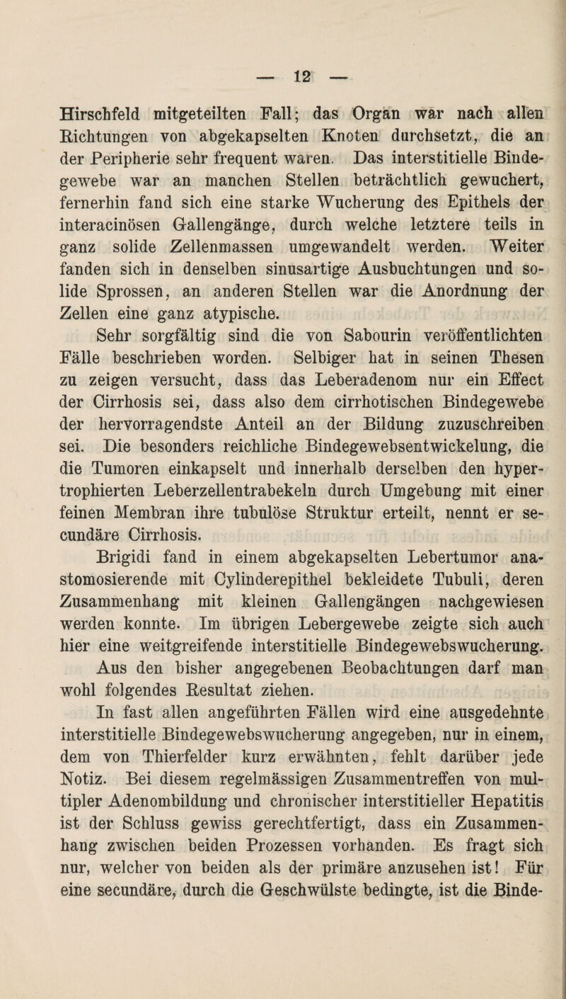 Hirschfeld mitgeteilten Fall; das Organ war nach allen Eichtungen von abgekapselten Knoten durchsetzt, die an der Peripherie sehr frequent waren. Das interstitielle Binde¬ gewebe war an manchen Stellen beträchtlich gewuchert, fernerhin fand sich eine starke Wucherung des Epithels der interacinösen Gallengänge, durch welche letztere teils in ganz solide Zellenmassen umgewandelt werden. Weiter fanden sich in denselben sinusartige Ausbuchtungen und so¬ lide Sprossen, an anderen Stellen war die Anordnung der Zellen eine ganz atypische. Sehr sorgfältig sind die von Sabourin veröffentlichten Fälle beschrieben worden. Selbiger hat in seinen Thesen zu zeigen versucht, dass das Leberadenom nur ein Effect der Cirrhosis sei, dass also dem cirrhotischen Bindegewebe der hervorragendste Anteil an der Bildung zuzuschreiben sei. Die besonders reichliche Bindegewebsentwickelung, die die Tumoren einkapselt und innerhalb derselben den hyper- trophierten Leberzellen trabekeln durch Umgebung mit einer feinen Membran ihre tubulöse Struktur erteilt, nennt er se- cundäre Cirrhosis. Brigidi fand in einem abgekapselten Lebertumor ana- stomosierende mit Cylinderepithei bekleidete Tubuli, deren Zusammenhang mit kleinen Gallengängen nachgewiesen werden konnte. Im übrigen Lebergewebe zeigte sich auch hier eine weitgreifende interstitielle Bindegewebswucherung. Aus den bisher angegebenen Beobachtungen darf man wohl folgendes Eesultat ziehen. In fast allen angeführten Fällen wird eine ausgedehnte interstitielle Bindegewebswucherung angegeben, nur in einem, dem von Thierfelder kurz erwähnten, fehlt darüber jede Notiz. Bei diesem regelmässigen Zusammentreffen von mul¬ tipler Adenombildung und chronischer interstitieller Hepatitis ist der Schluss gewiss gerechtfertigt, dass ein Zusammen¬ hang zwischen beiden Prozessen vorhanden. Es fragt sich nur, welcher von beiden als der primäre anzusehen ist! Für eine secundäre, durch die Geschwülste bedingte, ist die Binde-