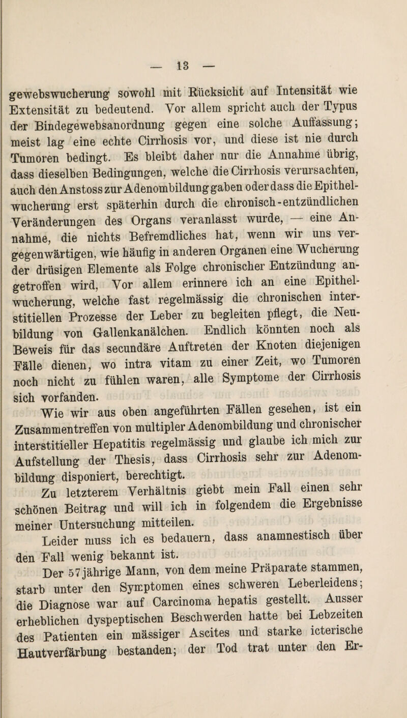 gewebswucherung sowohl mit Rücksicht auf Intensität wie Extensität zu bedeutend. Vor allem spricht auch der Typus der Bindegewebsanordnung gegen eine solche Auffassung; meist lag eine echte Cirrhosis vor, und diese ist nie durch Tumoren bedingt. Es bleibt daher nur die Annahme übrig, dass dieselben Bedingungen, welche die Cirrhosis verursachten, auch denAnstoss zur Adenombildung gaben oder dass die Epithel¬ wucherung erst späterhin durch die chronisch-entzündlichen Veränderungen des Organs veranlasst wurde, — eine An¬ nahme, die nichts Befremdliches hat, wenn wir uns ver¬ gegenwärtigen, wie häufig in anderen Organen eine Wucherung der drüsigen Elemente als Eolge chronischer Entzündung an¬ getroffen wird, Vor allem erinnere ich an eine Epithel¬ wucherung, welche fast regelmässig die chronischen inter¬ stitiellen Prozesse der Leber zu begleiten pflegt, die Neu¬ bildung von Gallenkanälchen. Endlich könnten noch als Beweis für das secundäre Auftreten der Knoten diejenigen Fälle dienen, wo intra vitam zu einer Zeit, wo Tumoren noch nicht zu fühlen waren, alle Symptome der Cirrhosis sich vorfanden. Wie wir aus oben angeführten Fällen gesehen, ist ein Zusammentreffen von multipler Adenombildung und chronischer interstitieller Hepatitis regelmässig und glaube ich mich zur Aufstellung der Thesis, dass Cirrhosis sehr zur Adenom¬ bildung disponiert, berechtigt. Zu letzterem Verhältnis giebt mein Fall einen sehr schönen Beitrag und will ich in folgendem die Ergebnisse meiner Untersuchung mitteilen. Leider muss ich es bedauern, dass anamnestisch über den Fall wenig bekannt ist. Der 57 jährige Mann, von dem meine Präparate stammen, starb unter den Symptomen eines schweren Leberleidens; die Diagnose war auf Carcinoma hepatis gestellt. Ausser erheblichen dyspeptischen Beschwerden hatte bei Lebzeiten des Patienten ein mässiger Ascites und starke icterische Hautverfärbung bestanden; der Tod trat unter den Er-