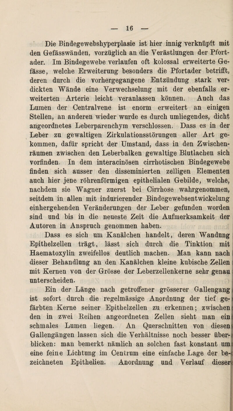 Die Bindegewebshyperplasie ist hier innig verknüpft mit den Gefässwänden, vorzüglich an die Verästlungen der Pfort¬ ader. Im Bindegewebe verlaufen oft kolossal erweiterte Ge- fässe, welche Erweiterung besonders die Pfortader betrifft, deren durch die vorhergegangene Entzündung stark ver¬ dickten Wände eine Verwechselung mit der ebenfalls er¬ weiterten Arterie leicht veranlassen können. Auch das Lumen der Centralvene ist enorm erweitert an einigen Stellen, an anderen wieder wurde es durch umliegendes, dicht angeordnetes Leberparenchym verschlossen. Dass es in der Leber zu gewaltigen Zirkulationsstörungen aller Art ge¬ kommen, dafür spricht der Umstand, dass in den Zwischen¬ räumen zwischen den Leberbalken gewaltige Blutlachen sich vorfinden. In dem interacinösen cirrhotischen Bindegewebe finden sich ausser den disseminierten zelligen Elementen auch hier jene röhrenförmigen epithelialen Gebilde, welche, nachdem sie Wagner zuerst bei Cirrhose wahrgenommen, seitdem in allen mit indurierender Bindegewebsentwickelung einhergehenden Veränderungen der Leber gefunden worden sind und bis in die neueste Zeit die Aufmerksamkeit der Autoren in Anspruch genommen haben. Dass es sich um Kanälchen handelt, deren Wandung Epithelzellen trägt, lässt sich durch die Tinktion mit Haematoxylin zweifellos deutlich machen. Man kann nach dieser Behandlung an den Kanälchen kleine kubische Zellen mit Kernen von der Grösse der Leberzellenkerne sehr genau j unterscheiden. Ein der Länge nach getroffener grösserer Gallengang i ist sofort durch die regelmässige Anordnung der tief ge- j färbten Kerne seiner Epithelzellen zu erkennen; zwischent den in zwei Reihen angeordneten Zellen sieht man ein I schmales Lumen liegen. An Querschnitten von diesen: Gallengängen lassen sich die Verhältnisse noch besser über- t blicken: man bemerkt nämlich an solchen fast konstant unu eine feine Lichtung im Centrum eine einfache Lage der be-if zeichneten Epithelien. Anordnung und Verlauf dieser^