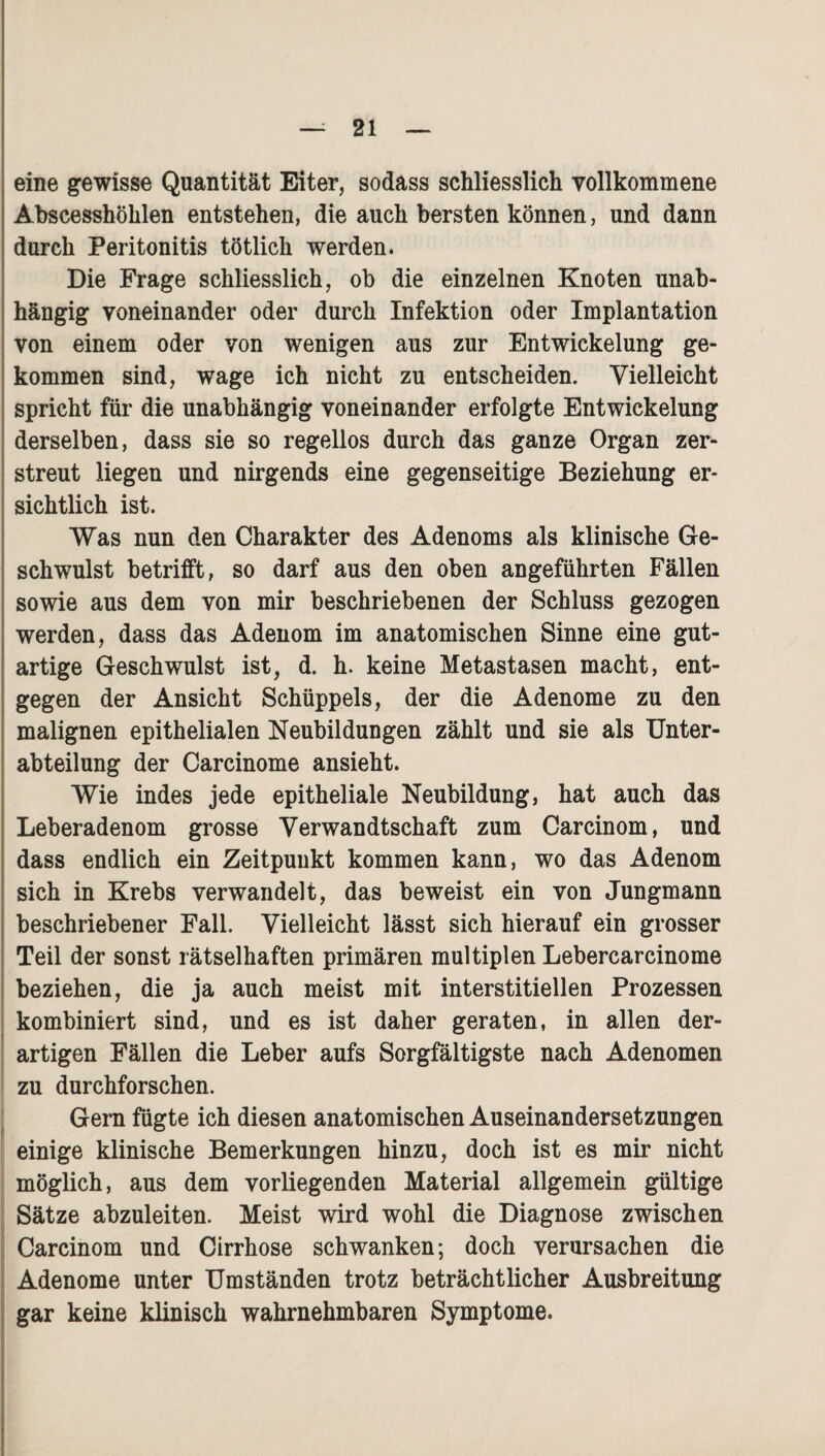 eine gewisse Quantität Eiter, sodass schliesslich vollkommene Abscesshöhlen entstehen, die auch bersten können, und dann durch Peritonitis tötlich werden. Die Frage schliesslich, ob die einzelnen Knoten unab¬ hängig voneinander oder durch Infektion oder Implantation von einem oder von wenigen aus zur Entwickelung ge¬ kommen sind, wage ich nicht zu entscheiden. Vielleicht spricht für die unabhängig voneinander erfolgte Entwickelung derselben, dass sie so regellos durch das ganze Organ zer¬ streut liegen und nirgends eine gegenseitige Beziehung er¬ sichtlich ist. Was nun den Charakter des Adenoms als klinische Ge¬ schwulst betrifft, so darf aus den oben angeführten Fällen sowie aus dem von mir beschriebenen der Schluss gezogen werden, dass das Adenom im anatomischen Sinne eine gut¬ artige Geschwulst ist, d. h. keine Metastasen macht, ent¬ gegen der Ansicht Schüppels, der die Adenome zu den malignen epithelialen Neubildungen zählt und sie als Unter¬ abteilung der Carcinome ansieht. Wie indes jede epitheliale Neubildung, hat auch das Leberadenom grosse Verwandtschaft zum Carcinom, und dass endlich ein Zeitpunkt kommen kann, wo das Adenom sich in Krebs verwandelt, das beweist ein von Jungmann beschriebener Fall. Vielleicht lässt sich hierauf ein grosser Teil der sonst rätselhaften primären multiplen Lebercarcinome beziehen, die ja auch meist mit interstitiellen Prozessen kombiniert sind, und es ist daher geraten, in allen der¬ artigen Fällen die Leber aufs Sorgfältigste nach Adenomen zu durchforschen. Gern fügte ich diesen anatomischen Auseinandersetzungen einige klinische Bemerkungen hinzu, doch ist es mir nicht möglich, aus dem vorliegenden Material allgemein gültige Sätze abzuleiten. Meist wird wohl die Diagnose zwischen Carcinom und Cirrhose schwanken; doch verursachen die Adenome unter Umständen trotz beträchtlicher Ausbreitung gar keine klinisch wahrnehmbaren Symptome.