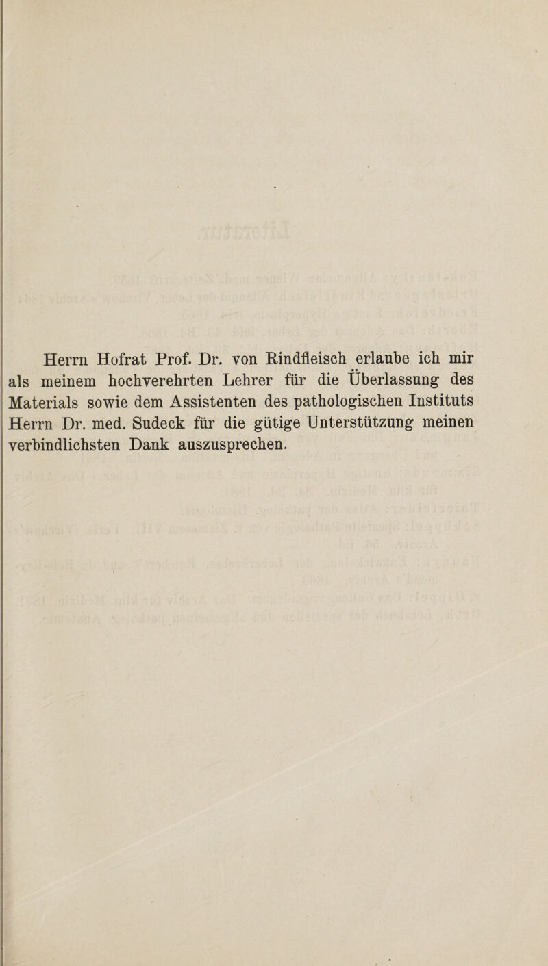 Herrn Hofrat Prof. Dr. von Rindfleisch erlaube ich mir • • als meinem hochverehrten Lehrer für die Überlassung des Materials sowie dem Assistenten des pathologischen Instituts Herrn Dr. med. Sudeck für die gütige Unterstützung meinen verbindlichsten Dank auszusprechen.