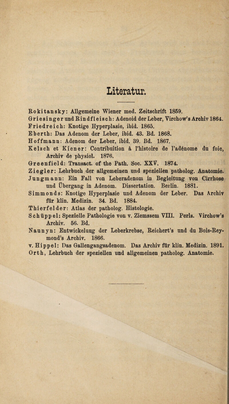 Literatur. Rokitansky: Allgemeine Wiener med. Zeitschrift 1859. Griesinger und Rindfleisch: Adenoid der Leber, Vircho wJ s Archiv 1864. Friedreich: Knotige Hyperplasie, ibid. 1865. Eberth: Das Adenom der Leber, ibid. 43. Bd. 1868. Hoffmann: Adenom der Leber, ibid. 39. Bd. 1867. Kelsch et Kiener: Contribuition a Thistoire de l’adßnome du foie, Archiv de physiol. 1876. Greenfield: Transact. of the Path. Soc. XXV. 1874. Ziegler: Lehrbuch der allgemeinen und speziellen patholog. Anatomie. Jungmann: Ein Fall von Leberadenom in Begleitung von Cirrhose und Übergang in Adenom. Dissertation. Berlin. 1881. Simmonds: Knotige Hyperplasie und Adenom der Leber. Das Archiv für klin. Medizin. 34. Bd. 1884. Thierfelder: Atlas der patholog. Histologie. Schüppel: Spezielle Pathologie von v. Ziemssem VIII. Perls. Virchow’s Archiv. 56. Bd. Naunyn: Entwickelung der Leberkrebse, Reichert’s und du Bois-Rey- mond’s Archiv. 1866. v. Hippel: Das Gallengangsadenom. Das Archiv für klin. Medizin. 1891. Orth, Lehrbuch der speziellen und allgemeinen patholog. Anatomie.