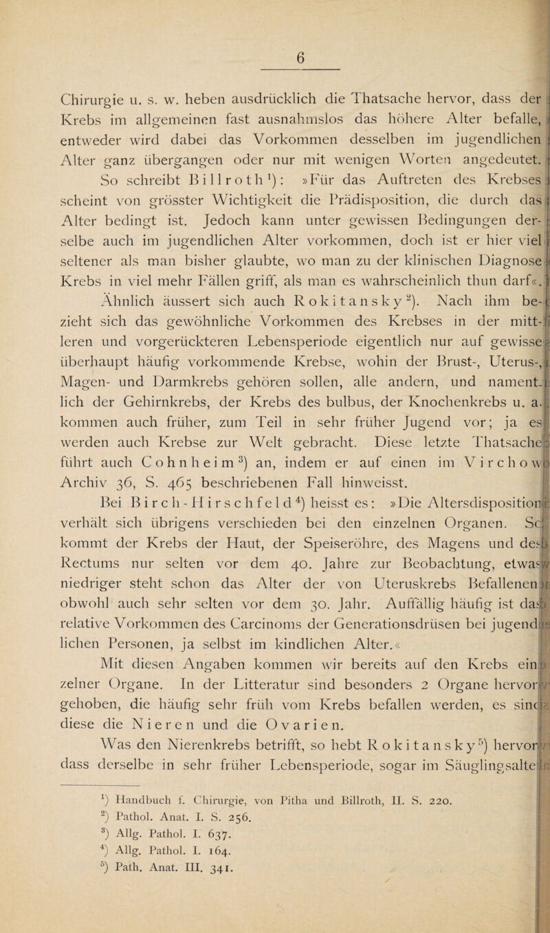 Chirurgie u. s. w. heben ausdrücklich die Thatsache hervor, dass der Krebs im allgemeinen fast ausnahmslos das höhere Alter befalle, i entweder wird dabei das Vorkommen desselben im jugendlichen J Alter ganz übergangen oder nur mit wenigen Worten angedeutet, j So schreibt Billroth1): »Für das Auftreten des Krebses i scheint von grösster Wichtigkeit die Prädisposition, die durch das j Alter bedingt ist. Jedoch kann unter gewissen Bedingungen der- : selbe auch im jugendlichen Alter Vorkommen, doch ist er hier viel f seltener als man bisher glaubte, wo man zu der klinischen Diagnose | Krebs in viel mehr Fällen griff, als man es wahrscheinlich thun darf«.! Ähnlich äussert sich auch Rokitansky2). Nach ihm be-t zieht sich das gewöhnliche Vorkommen des Krebses in der mitt-fi leren und vorgerückteren Lebensperiode eigentlich nur auf gewissem überhaupt häufig vorkommende Krebse, wohin der Brust-, Uterus-,1 Magen- und Darmkrebs gehören sollen, alle andern, und nament-l lieh der Gehirnkrebs, der Krebs des bulbus, der Knochenkrebs u. a.. kommen auch früher, zum Teil in sehr früher Jugend vor; ja es werden auch Krebse zur Welt gebracht. Diese letzte Thatsache : führt auch C o h n h e i m 3) an, indem er auf einen im Virchowl Archiv 36, S. 465 beschriebenen Fall hinweisst. Bei Birch- Hirschfeld4) heisst es: »Die Altersdispositionjj: verhält sich übrigens verschieden bei den einzelnen Organen. Sc, kommt der Krebs der Haut, der Speiseröhre, des Magens und des) Rectums nur selten vor dem 40. Jahre zur Beobachtung, etwas® niedriger steht schon das Alter der von Uteruskrebs Befallenen >r obwohl auch sehr selten vor dem 30. Jahr. Auffällig häufig ist da* relative Vorkommen des Carcinoms der Generationsdrüsen bei jugendv liehen Personen, ja selbst im kindlichen Alter.« Mit diesen Angaben kommen wir bereits auf den Krebs ein : zelner Organe. In der Litteratur sind besonders 2 Organe hervor! gehoben, die häufig sehr früh vom Krebs befallen werden, es sinep diese die Nieren und die Ovarien. Was den Nierenkrebs betrifft, so hebt Rokitansky5) hervorlri dass derselbe in sehr früher Lebensperiode, sogar im Säuglingsalte L 1) Handbuch f. Chirurgie, von Pitha und Billroth, II. S. 220. 2) Pathol. Anat. I. S. 256. 3) Allg. Pathol. I. 637. 4) Allg. Pathol. I. 164. 5) Path. Anat. III. 341. y