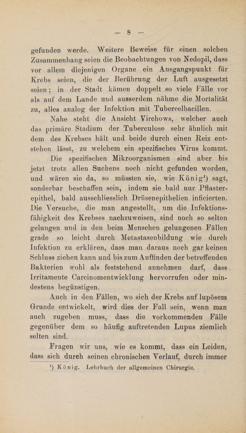 gefunden werde. Weitere Beweise für einen solchen Zusammenhang seien die Beobachtungen von Nedopil, dass vor allem diejenigen Organe ein Ausgangspunkt für Krebs seien, die der Berührung der Luft ausgesetzt seien ; in der Stadt kämen doppelt so viele Fälle vor als auf dem Lande und ausserdem nähme die Mortalität zu, alles analog der Infektion mit Tubercelbacillen. Nahe steht die Ansicht Virchows, welcher auch das primäre Stadium der Tuberculose sehr ähnlich mit dem des Krebses hält und beide durch einen Heiz ent¬ stehen lässt, zu welchem ein spezifisches Virus kommt. Die spezifischen Mikroorganismen sind aber bis jetzt trotz allen Suchens noch nicht gefunden worden, und wären sie da, so müssten sie, wie König1) sagt, sonderbar beschaffen sein, indem sie bald nur Pflaster¬ epithel, bald ausschliesslich Drüsenepithelien inficierten. Die Versuche, die man angestellt, um die Infektions¬ fähigkeit des Krebses nachzuweisen, sind noch so selten gelungen und in den beim Menschen gelungenen Fällen grade so leicht durch Metastasenbildung wie durch Infektion zu erklären, dass man daraus noch gar keinen Schluss ziehen kann und bis zum Auffinden der betreffenden Bakterien wohl als feststehend annehmen darf, dass Irritamente Carcinomentwicklung hervorrufen oder min¬ destens begünstigen. Auch in den Fällen, wo sich der Krebs auf lupösem Grunde entwickelt, wird dies der Fall sein, wenn man auch zugeben muss, dass die vorkommenden Fälle gegenüber dem so häufig auftretenden Lupus ziemlich selten sind. Fragen wir uns, wie es kommt, dass ein Leiden, dass sich durch seinen chronischen Verlauf, durch immer b König*. Lehrbuch der allgemeinen Chirurgie.