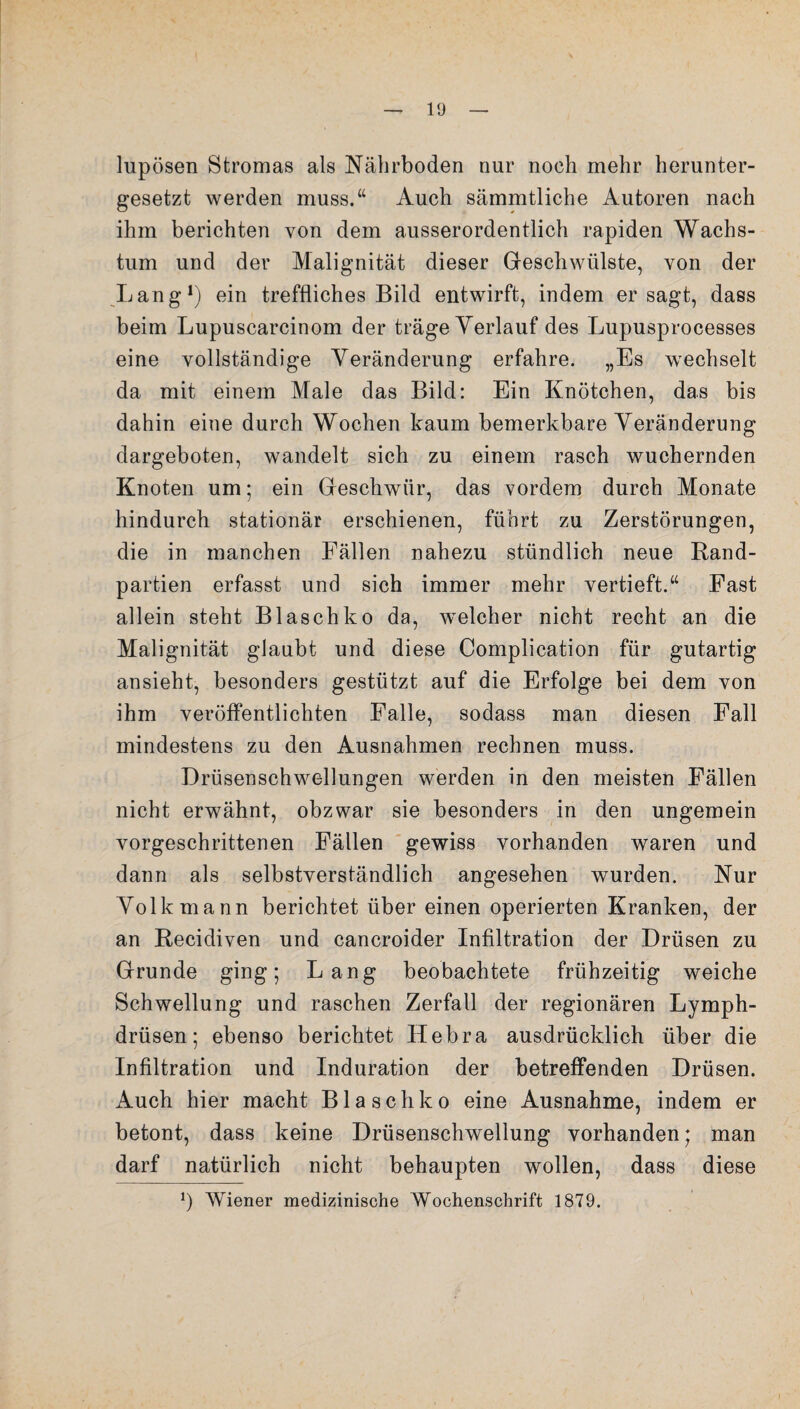 lupösen Stromas als Nährboden nur noch mehr herunter¬ gesetzt werden muss.“ Auch sämmtliche Autoren nach ihm berichten von dem ausserordentlich rapiden Wachs¬ tum und der Malignität dieser Geschwülste, von der Lang1) ein treffliches Bild entwirft, indem er sagt, dass beim Lupuscarcinom der träge Verlauf des Lupusprocesses eine vollständige Veränderung erfahre. „Es wechselt da mit einem Male das Bild: Ein Knötchen, das bis dahin eine durch Wochen kaum bemerkbare Veränderung dargeboten, wandelt sich zu einem rasch wuchernden Knoten um; ein Geschwür, das vordem durch Monate hindurch stationär erschienen, führt zu Zerstörungen, die in manchen Fällen nahezu stündlich neue Rand¬ partien erfasst und sich immer mehr vertieft.“ Fast allein steht B lasch ko da, welcher nicht recht an die Malignität glaubt und diese Complication für gutartig ansieht, besonders gestützt auf die Erfolge bei dem von ihm veröffentlichten Falle, sodass man diesen Fall mindestens zu den Ausnahmen rechnen muss. Drüsenschwellungen werden in den meisten Fällen nicht erwähnt, obzwar sie besonders in den ungemein vorgeschrittenen Fällen gewiss vorhanden waren und dann als selbstverständlich angesehen wurden. Nur Volk mann berichtet über einen operierten Kranken, der an Recidiven und cancroider Infiltration der Drüsen zu Grunde ging; Lang beobachtete frühzeitig weiche Schwellung und raschen Zerfall der regionären Lymph- drüsen; ebenso berichtet Hebra ausdrücklich über die Infiltration und Induration der betreffenden Drüsen. Auch hier macht Blaschko eine Ausnahme, indem er betont, dass keine Drüsenschwellung vorhanden; man darf natürlich nicht behaupten wollen, dass diese J) Wiener medizinische Wochenschrift 1879.
