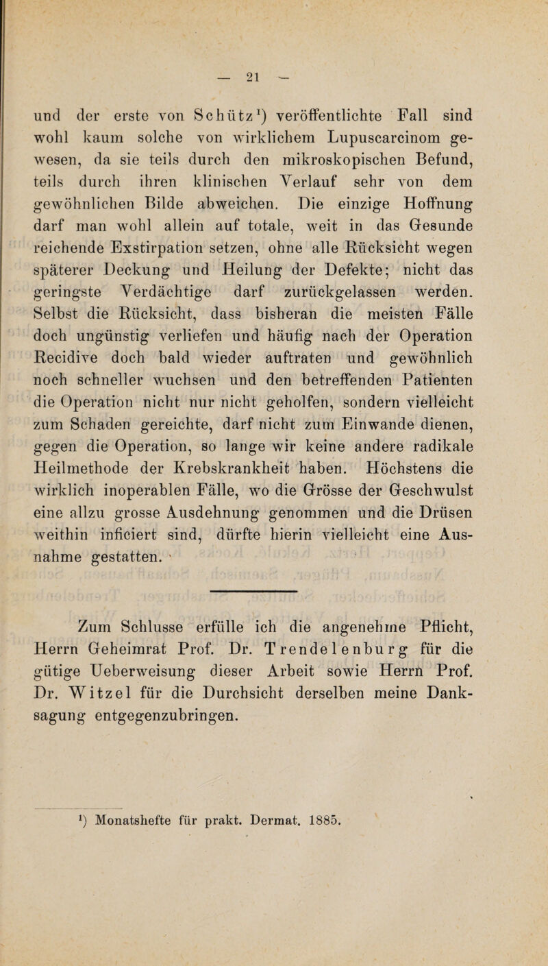 und der erste von Schütz1) veröffentlichte Fall sind wohl kaum solche von wirklichem Lupuscarcinom ge¬ wesen, da sie teils durch den mikroskopischen Befund, teils durch ihren klinischen Verlauf sehr von dem gewöhnlichen Bilde abweichen. Die einzige Hoffnung darf man wohl allein auf totale, weit in das Gesunde reichende Exstirpation setzen, ohne alle Rücksicht wegen späterer Deckung und Heilung der Defekte; nicht das geringste Verdächtige darf zurückgelassen werden. Selbst die Rücksicht, dass bisheran die meisten Fälle doch ungünstig verliefen und häufig nach der Operation Recidive doch bald wieder auftraten und gewöhnlich noch schneller wuchsen und den betreffenden Patienten die Operation nicht nur nicht geholfen, sondern vielleicht zum Schaden gereichte, darf nicht zum Einwande dienen, gegen die Operation, so lange wir keine andere radikale Heilmethode der Krebskrankheit haben. Höchstens die wirklich inoperablen Fälle, wo die Grösse der Geschwulst eine allzu grosse Ausdehnung genommen und die Drüsen weithin inficiert sind, dürfte hierin vielleicht eine Aus¬ nahme gestatten. * Zum Schlüsse erfülle ich die angenehme Pflicht, Herrn Geheimrat Prof. Dr. Trendelenburg für die gütige Ueberweisung dieser Arbeit sowie Herrn Prof. Dr. Witzei für die Durchsicht derselben meine Dank¬ sagung entgegenzubringen. *) Monatshefte für prakt. Derraat. 1885.