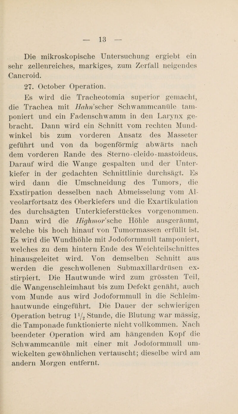 Die mikroskopische Untersuchung ergiebt ein sehr zellenreicheSj markiges, zum Zerfall neigendes Cancroid. 27. October Operation. Es wird die Tracheotomia superior gemacht, die Trachea mit Hahi’schev Schwammcanüle tam¬ poniert und ein Fadenschwamm in den Larynx ge¬ bracht. Dann wird ein Schnitt vom rechten Mund¬ winkel bis zum vorderen Ansatz des Masseter geführt und von da bogenförmig abwärts nach dem vorderen Rande des Storno-cleido-mastoideus. Darauf wird die Wange gespalten und der Unter¬ kiefer in der gedachten Schnittlinie durchsägt. Es wird dann die Umschneidung des Tumors, die Exstirpation desselben nach Abmeisselung vom Al¬ veolarfortsatz des Oberkiefers und die Exartikulation des durchsägten Unterkieferstückes vorgenommen. Dann wird die Highmor’sche Höhle ausgeräumt, welche bis hoch hinauf von Tumormassen erfüllt ist. Es wird die Wundhöhle mit Jodoformmull tamponiert, welches zu dem hintern Ende des Weichteilschnittes hinausgeleitet wird. Von demselben Schnitt aus werden die geschwollenen Submaxillardrüsen ex- stirpiert. Die Hautwunde wird zum grössten Teil, die Wangenschleimhaut bis zum Defekt genäht, auch vom Munde aus wird Jodoformmull in die Schleim¬ hautwunde eingeführt. Die Dauer der schwierigen Operation betrug U/g Stunde, die Blutung war mässig, die Tamponade funktionierte nicht vollkommen. Nach beendeter Operation wird am hängenden Kopf die Schwammcanüle mit einer mit Jodoformmull um¬ wickelten gewöhnlichen vertauscht; dieselbe wird am andern Morgen entfernt.