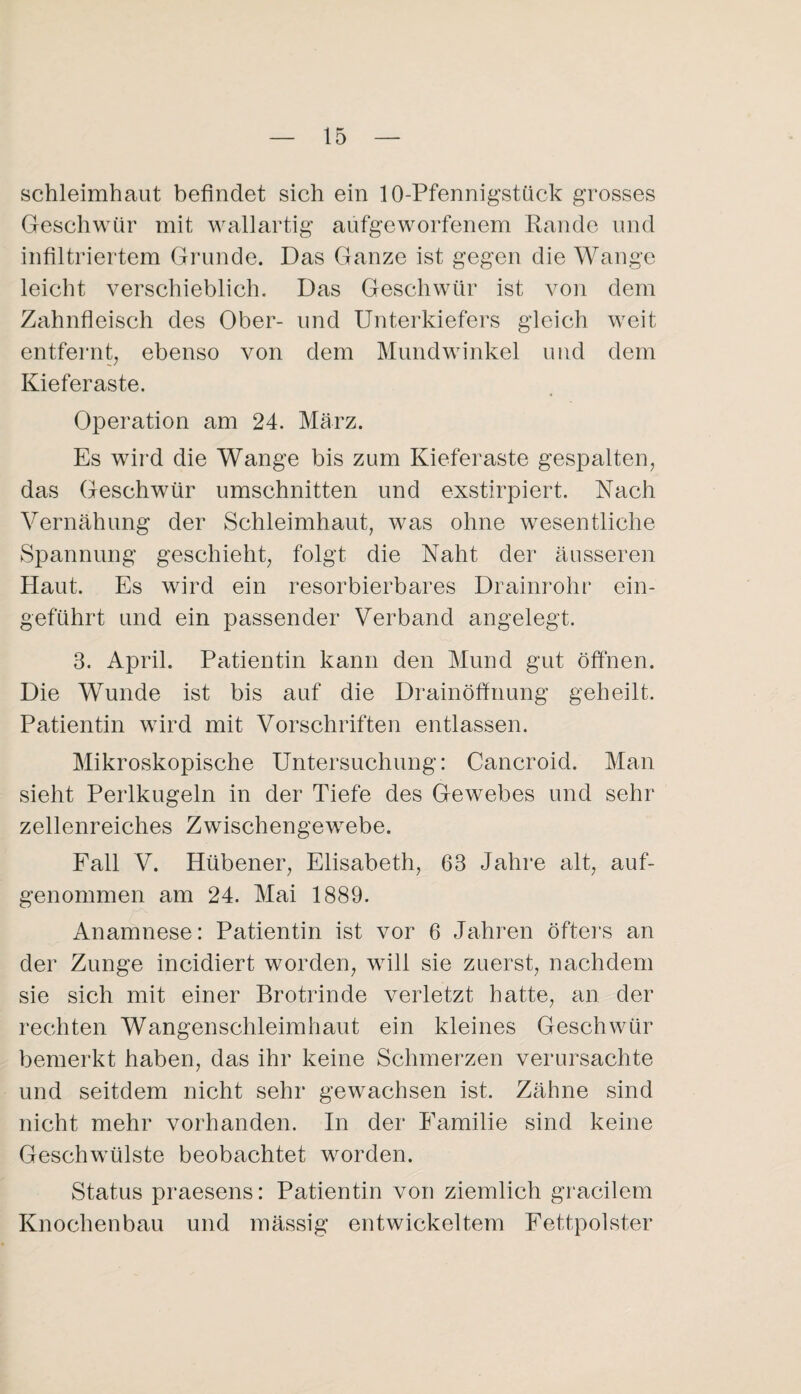 Schleimhaut befindet sich ein lO-Pfennigstück grosses Geschwür mit wallartig aufgeworfenem Rande und infiltriertem Gi'unde. Das Ganze ist gegen die Wange leicht verschieblich. Das Geschwür ist von dem Zahnfleisch des Ober- und Unterkiefers gleich weit entfernt^ ebenso von dem Mundwinkel und dem Kieferaste. Operation am 24. März. Es wii’d die Wange bis zum Kieferaste gespalten, das Geschwür Umschnitten und exstirpiert. Nach Vernähung der Schleimhaut, was ohne wesentliche Spannung geschieht, folgt die Naht der äusseren Haut. Es wird ein resorbierbares Drainrohr ein- geführt und ein passender Verband angelegt. 3. April. Patientin kann den Mund gut öffnen. Die Wunde ist bis auf die Drainöffnung geheilt. Patientin wird mit Vorschriften entlassen. Mikroskopische Untersuchung: Cancroid. Man sieht Perlkugeln in der Tiefe des Gewebes und sehr zellenreiches Zwischengewebe. Eall V. Hübener, Elisabeth, 63 Jahre alt, auf¬ genommen am 24. Mai 1889. Anamnese: Patientin ist vor 6 Jahren öfters an der Zunge incidiert worden, will sie zuerst, nachdem sie sich mit einer Brotrinde verletzt hatte, an der rechten Wangenschleimhaut ein kleines Geschwür bemerkt haben, das ihr keine Schmerzen verursachte und seitdem nicht sehr gewachsen ist. Zähne sind nicht mehr vorhanden. In der Familie sind keine Geschwülste beobachtet worden. Status praesens: Patientin von ziemlich gracilem Knochenbau und mässig entwickeltem Fettpolster