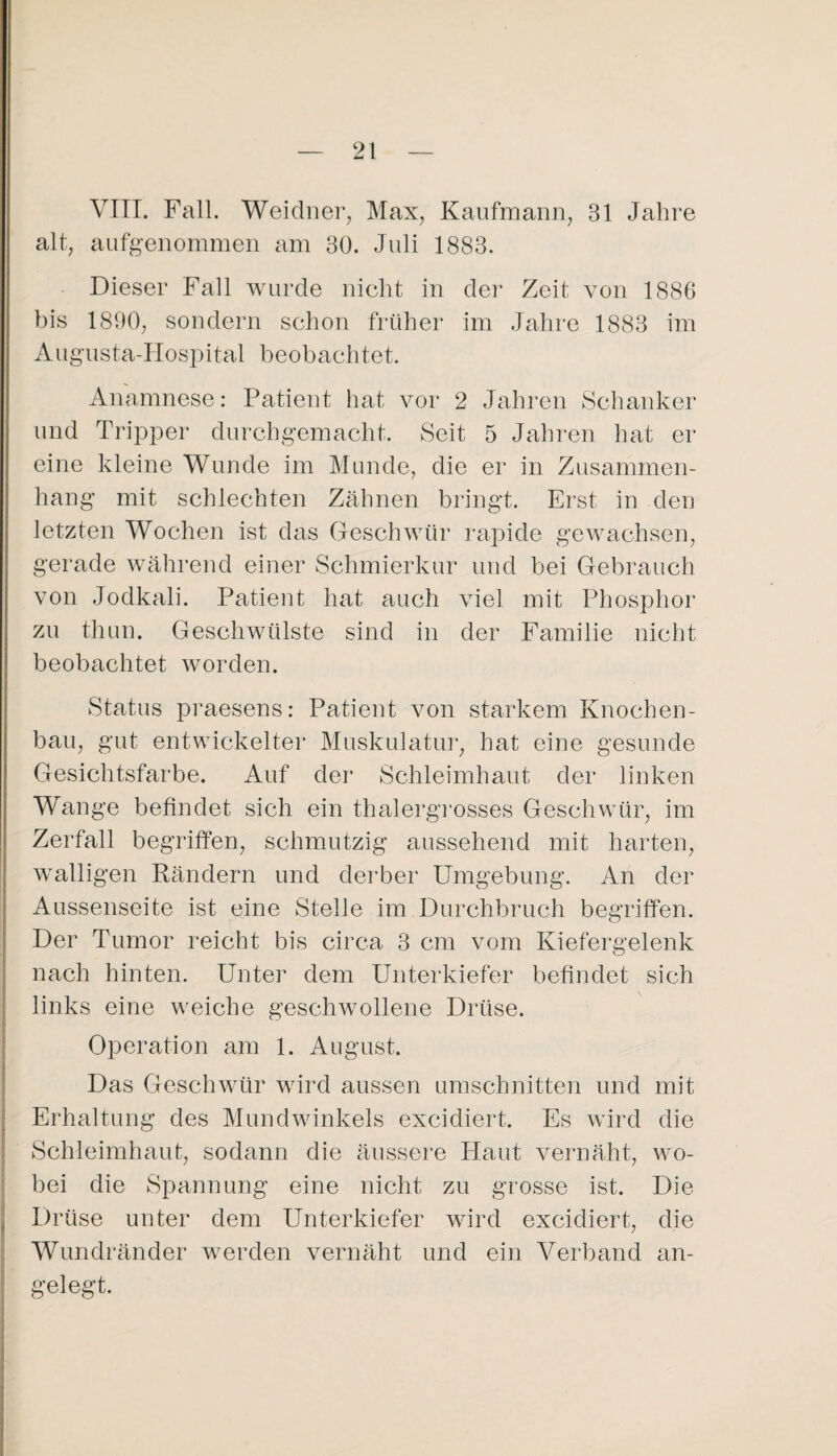 VIIT. Fall, Weidner^, Max, Kaufmann, 31 Jahi’e alt, aufgenommen am 30. Juli 1883. Dieser Fall Avurcle nicht in der Zeit von 1886 bis 1890, sondern schon früher im Jahre 1883 im Augusta-Hospital beobachtet, Anamnese: Patient hat vor 2 Jahren Schanker und Tripper durchgemacht. Seit 5 Jahren hat er eine kleine Wunde im Munde, die er in Zusammen¬ hang mit schlechten Zähnen bringt. Erst in den letzten Wochen ist das Geschwür rapide gewachsen, gerade während einer Schmierkur und bei Gebrauch von Jodkali. Patient hat auch viel mit Phosphor zu thun. Geschwülste sind in der Familie nicht beobachtet worden. Status praesens: Patient von starkem Knochen¬ bau, gut entwickelter Muskulatiu', hat eine gesunde Gesichtsfarbe. Auf der Schleimhaut der linken Wange befindet sich ein thalergmsses Geschwür, im Zerfall begriffen, schmutzig aussehend mit harten, walligen Rändern und derber Umgebung. An der Aussenseite ist eine Stelle im Durchbruch begriffen. Der Tumor reicht bis circa 3 cm vom Kiefergelenk nach hinten. Unter dem Unterkiefer befindet sich links eine weiche geschwollene Drüse. Operation am 1. August. Das GescliAvür wird aussen Umschnitten und mit Erhaltung des Mundwinkels excidiert. Es wird die Schleimhaut, sodann die äussere Haut A^ernäht, AAm- bei die Spannung eine nicht zu grosse ist. Die Drüse unter dem Unterkiefer wird excidiert, die Wundränder werden A^ernäht und ein Verband an¬