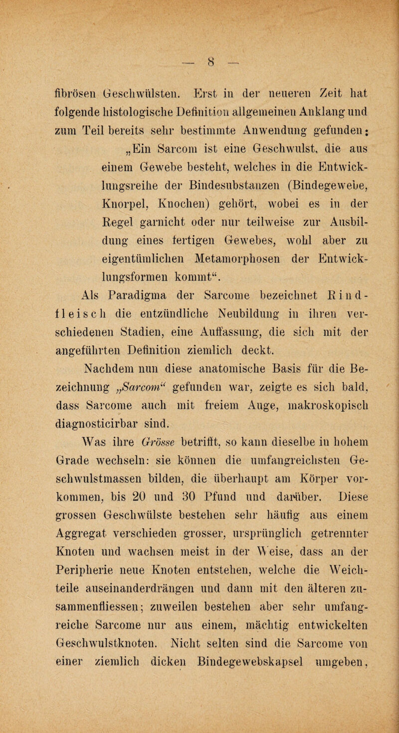 fibrösen Geschwülsten. Erst in der neueren Zeit hat folgende histologische Definition allgemeinen Anklang und zum Teil bereits sehr bestimmte Anwendung gefunden; „Ein Sarcom ist eine Geschwulst, die aus einem Gewebe besteht, welches in die Entwick¬ lungsreihe der Bindesubstanzen (Bindegewebe, Knorpel, Knochen) gehört, wobei es in der Regel garnicht oder nur teilweise zur Ausbil¬ dung eines fertigen Gewebes, wohl aber zu eigentümlichen Metamorphosen der Entwick¬ lungsformen kommt“. Als Paradigma der Sarcome bezeichnet Rind¬ fleisch die entzündliche Neubildung in ihren ver¬ schiedenen Stadien, eine Auffassung, die sich mit der angeführten Definition ziemlich deckt. Nachdem nun diese anatomische Basis für die Be¬ zeichnung „Sarcom“ gefunden war, zeigte es sich bald, dass Sarcome auch mit freiem Auge, makroskopisch diagnosticirbar sind. Was ihre Grösse betrifft, so kann dieselbe in hohem j Grade wechseln: sie können die umfangreichsten Ge¬ schwulstmassen bilden, die überhaupt am Körper Vor¬ kommen, bis 20 und 30 Pfund und darüber. Diese grossen Geschwülste bestehen sehr häufig aus einem Aggregat verschieden grosser, ursprünglich getrennter Knoten und wachsen meist in der Weise, dass an der Peripherie neue Knoten entstehen, welche die Weich¬ teile auseinanderdrängen und dann mit den älteren Zu¬ sammenflüssen; zuweilen bestehen aber sehr umfang¬ reiche Sarcome nur aus einem, mächtig entwickelten Geschwulstknoten. Nicht selten sind die Sarcome von einer ziemlich dicken Bindegewebskapsel umgeben,