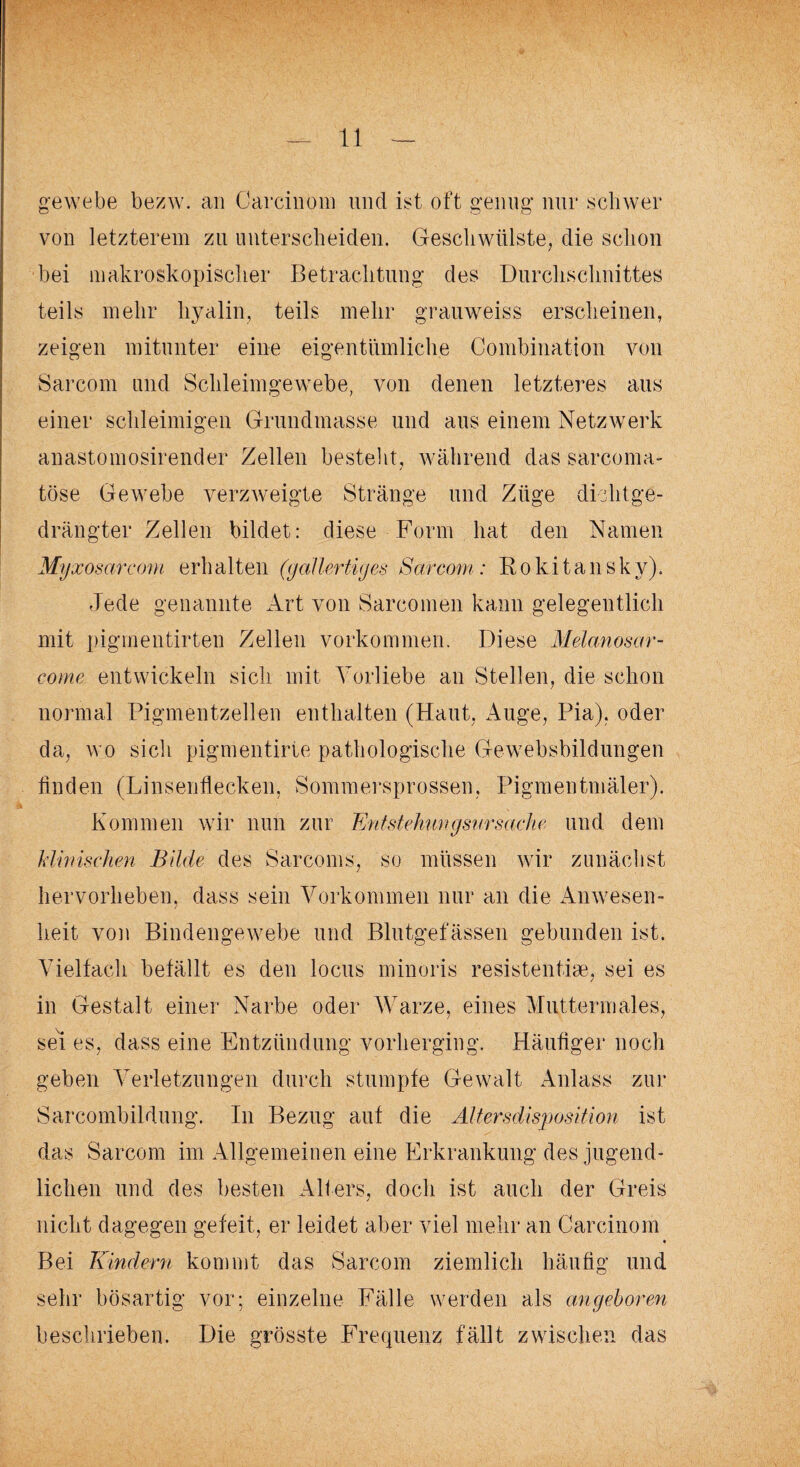 gewebe bezw. an Carcinom und ist oft genug nur schwer von letzterem zu unterscheiden, Geschwülste, die schon bei makroskopischer Betrachtung des Durchschnittes teils mehr hyalin, teils mehr grauweiss erscheinen, zeigen mitunter eine eigentümliche Combination von Sarcom und Schleimgewebe, von denen letzteres aus einer schleimigen Grundmasse und aus einem Netzwerk anastomosirender Zellen bestellt, während das sarcoma- töse Gewebe verzweigte Stränge und Züge dichtge¬ drängter Zellen bildet: diese Form hat den Namen Myxosarcom erh alten (gallertiges Sarcom: Rokitansky). Jede genannte Art von Sarcomen kann gelegentlich mit pigmentirten Zellen Vorkommen. Diese Melanosar- eome entwickeln sich mit Vorliebe an Stellen, die schon normal Pigmentzellen enthalten (Haut, Auge, Pia), oder da, wo sich pigmentirte pathologische Gewebsbildungen finden (Linsenflecken, Sommersprossen, Pigmentmäler). Kommen wir nun zur Entstehiingsnrsache und dem klinischen Bilde des Sarcoms, so müssen wir zunächst hervorheben, dass sein Vorkommen nur an die Anwesen¬ heit von Bindengewebe und Blutgefässen gebunden ist. Vielfach befällt es den locus minoris resistentiae, sei es in Gestalt einer Narbe oder Warze, eines Muttermales, sei es, dass eine Entzündung vorherging. Häufiger noch geben Verletzungen durch stumpfe Gewalt Anlass zur Sarcombildung. In Bezug auf die Altersdisposition ist das Sarcom im Allgemeinen eine Erkrankung des jugend¬ lichen und des besten Alters, doch ist auch der Greis nicht dagegen gefeit, er leidet aber viel mehr an Carcinom • Bei Kindern kommt das Sarcom ziemlich häufig und sehr bösartig vor; einzelne Fälle werden als angeboren beschrieben. Die grösste Frequenz fällt zwischen das