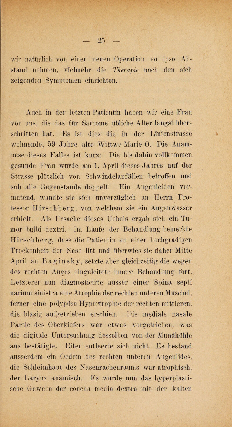 wir natürlich von einer neuen Operation eo ipso Al- stand nehmen, vielmehr die Therapie nach den sich zeigenden Symptomen einrichten. Auch in der letzten Patientin haben wir eine Frau vor uns, die das für Sarcome übliche Alter längst über¬ schritten hat. Es ist dies die in der Linienstrasse wohnende. 59 Jahre alte Wittwe Marie 0. Die Anam¬ nese dieses Falles ist kurz: Die bis dahin vollkommen gesunde Frau wurde am 1. April dieses Jahres auf der Strasse plötzlich von Schwindelanfällen betroffen und sah alle Gegenstände doppelt. Ein Augenleiden ver¬ mutend. wandte sie sich unverzüglich an Herrn Pro¬ fessor Hirschberg, von welchem sie ein Augen'wasser erhielt. Als Ursache dieses Uebels ergab sich ein Tu¬ mor bulbi dextri. Im Laufe der Behandlung bemerkte Hirschberg, dass die Patientin an einer hochgradigen Trockenheit der Nase litt und überwies sie daher Mitte April an Baginsky, setzte aber gleichzeitig die wegen des rechten Auges eingeleitete innere Behandlung fort. Letzterer nun diagnosticirte ausser einer Spina septi narium sinistra eine Atrophie der rechten unteren Muschel, ferner eine polypöse Hypertrophie der rechten mittleren, die blasig aufgetrieben erschien. Die mediale nasale Partie des Oberkiefers war etwas vorgetrieben, was die digitale Untersuchung desselben von der Mundhöhle aus bestätigte. Eiter entleerte sich nicht. Es bestand ausserdem ein Oedem des rechten unteren Augenlides, die Schleimhaut des Nasenrachenraums war atrophisch, der Larynx anämisch. Es wurde nun das hyperplasti¬ sche Gewebe der concha media dextra mit der kalten