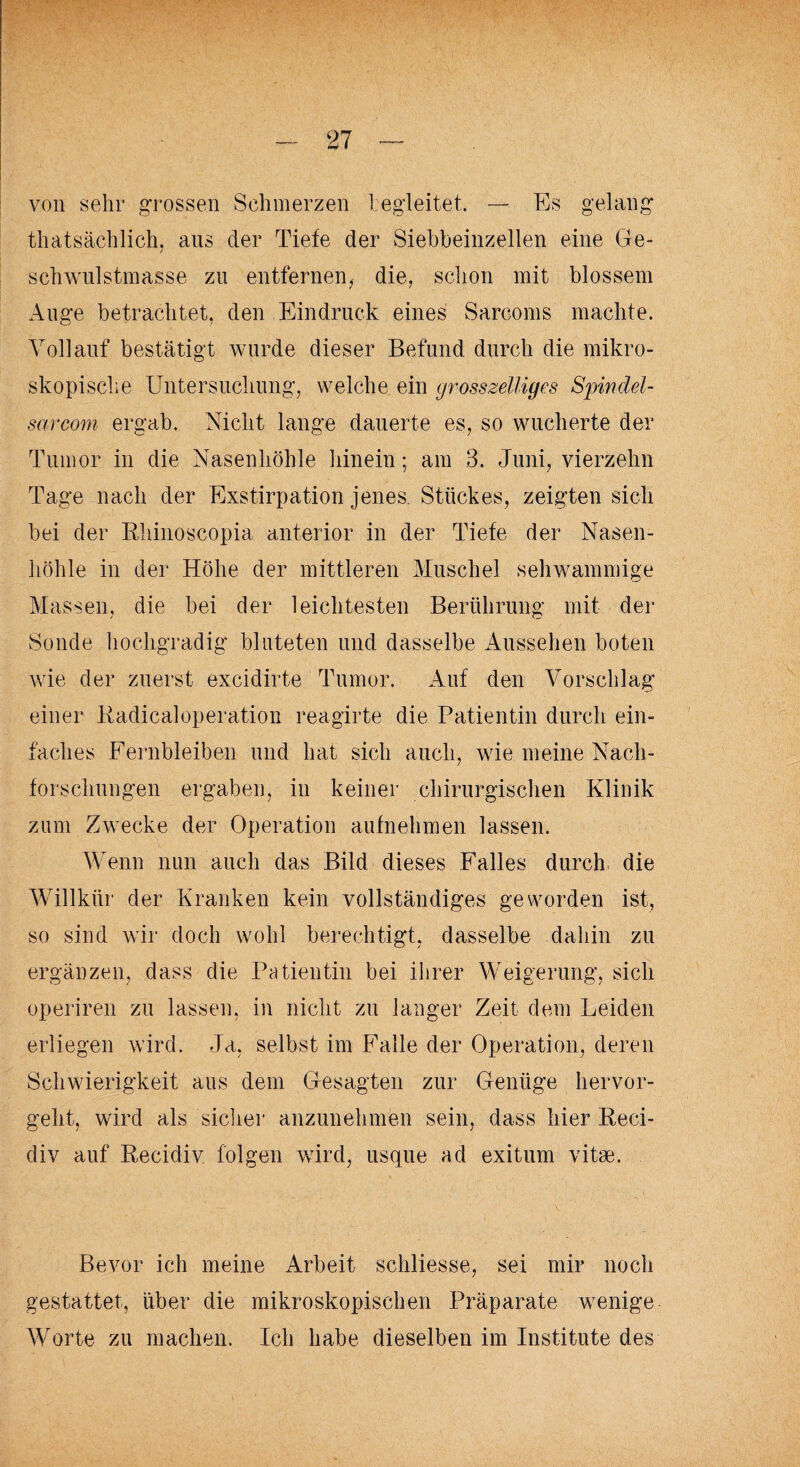 von sehr grossen Schmerzen begleitet. — Es gelang thatsächlich. aus der Tiefe der Siebbeinzellen eine Ge- schwulstmasse zu entfernen, die, schon mit blossem Auge betrachtet, den Eindruck eines Sarcoms machte. Vollauf bestätigt wurde dieser Befund durch die mikro¬ skopische Untersuchung, welche ein grosszeiliges Spindei¬ sar com ergab. Nicht lange dauerte es, so wucherte der Tumor in die Nasenhöhle hinein; am 3. Juni, vierzehn Tage nach der Exstirpation jenes. Stückes, zeigten sich bei der Rhinoscopia anterior in der Tiefe der Nasen¬ höhle in der Höhe der mittleren Muschel sehwammige Massen, die bei der leichtesten Berührung mit der Sonde hochgradig bluteten und dasselbe Aussehen boten wie der zuerst excidirte Tumor. Auf den Vorschlag einer Radicaloperation reagirte die Patientin durch ein¬ faches Fernbleiben und hat sich auch, wie meine Nach¬ forschungen ergaben, in keiner chirurgischen Klinik zum Zwecke der Operation aufnehmen lassen. Wenn nun auch das Bild dieses Falles durch die Willkür der Kranken kein vollständiges geworden ist, so sind wir doch wohl berechtigt, dasselbe dahin zu ergänzen, dass die Patientin bei ihrer Weigerung, sich operiren zu lassen, in nicht zu langer Zeit dem Leiden erliegen wird. Ja, selbst im Falle der Operation, deren Schwierigkeit aus dem Gesagten zur Genüge hervor¬ geht, wird als sicher anzunehmen sein, dass hier Reci- div auf Recidiv folgen wird, usque ad exitum vitae. Bevor ich meine Arbeit schliesse, sei mir noch gestattet, über die mikroskopischen Präparate wenige Worte zu machen. Ich habe dieselben im Institute des