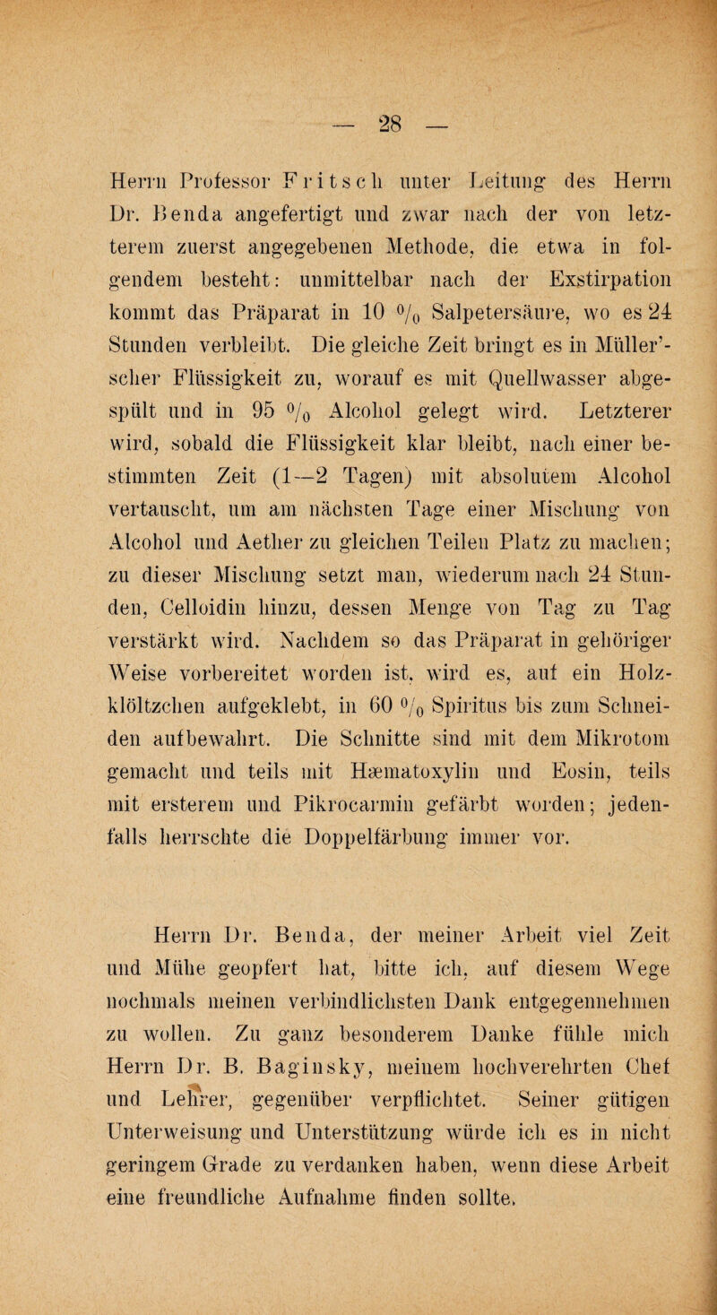 Herrn Professor Fritsch unter Leitung des Herrn Dr. Benda angefertigt und zwar nach der von letz¬ terem zuerst angegebenen Methode, die etwa in fol¬ gendem besteht: unmittelbar nach der Exstirpation kommt das Präparat in 10 % Salpetersäure, wo es 24 Stunden verbleibt. Die gleiche Zeit bringt es in Müller’- sclier Flüssigkeit zu, worauf es mit Quellwasser abge- spiilt und in 95 °/0 Alcoliol gelegt wird. Letzterer wird, sobald die Flüssigkeit klar bleibt, nach einer be¬ stimmten Zeit (1—2 Tagen) mit absolutem Alcohol vertauscht, um am nächsten Tage einer Mischung von Alcohol und Aetlier zu gleichen Teilen Platz zu machen; zu dieser Mischung setzt man, wiederum nach 24 Stun¬ den, Celloidin hinzu, dessen Menge von Tag zu Tag verstärkt wird. Nachdem so das Präparat in gehöriger Weise vorbereitet worden ist. wird es, auf ein Holz- klöltzchen aufgeklebt, in 60 % Spiritus bis zum Schnei¬ den auf bewahrt. Die Schnitte sind mit dem Mikrotom gemacht und teils mit Hgematoxylin und Eosin, teils mit ersterem und Pikrocarmin gefärbt worden; jeden¬ falls herrschte die Doppelfärbung immer vor. Herrn Dr. Benda, der meiner Arbeit viel Zeit und Mühe geopfert hat, bitte ich, auf diesem Wege nochmals meinen verbindlichsten Dank entgegennehmen zu wollen. Zu ganz besonderem Danke fühle mich Herrn Dr. B. Baginsky, meinem hochverehrten Chef und Lehrer, gegenüber verpflichtet. Seiner gütigen Unterweisung und Unterstützung würde ich es in nicht geringem Grade zu verdanken haben, wenn diese Arbeit eine freundliche Aufnahme finden sollte,